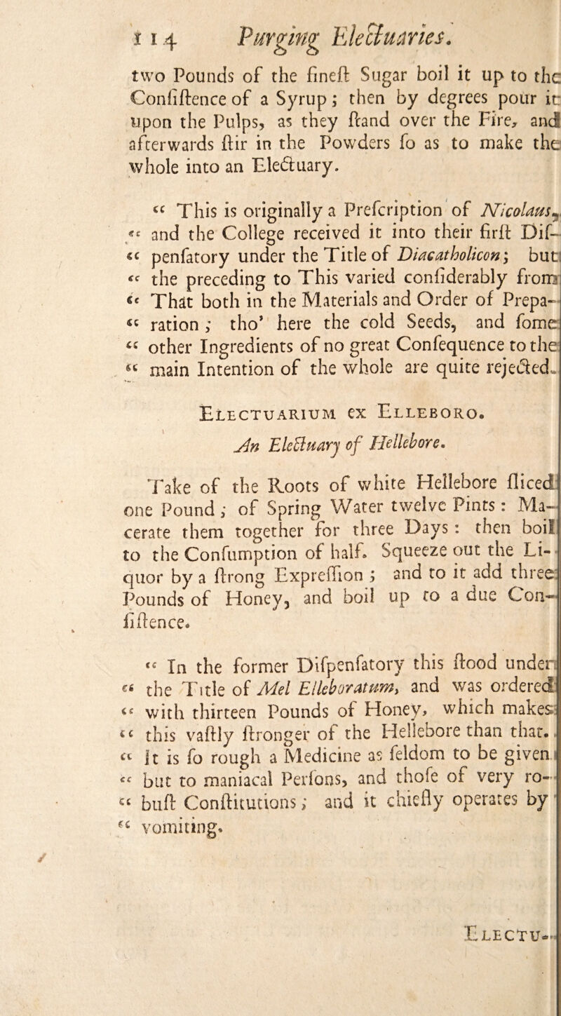 two Pounds of the fineft Sugar boil it up to the Confiftence of a Syrup; then by degrees pour it: upon the Pulps, as they ftand over the Fire, and afterwards ftir in the Powders fo as to make the whole into an Eleduary. 6C This is originally a Prefcription of Nicolaus? ** and the College received it into their firft Dif- penfatory under the Title of Diacatholicon; but, « the preceding to This varied confiderably from That both in the Materials and Order of Prepa¬ re ration ; tho’ here the cold Seeds5 and fome « other Ingredients of no great Confequence to the main Intention of the whole are quite rcjeded- Electuarium ex Elleboro. An EleEluary of Hellebore. Take of the Roots of white Hellebore flicedi one Pound; of Spring Water twelve Pints: Ma¬ cerate them together for three Days : then boil to the Confumption of half Squeeze out the Li¬ quor by a ftrong Expreffion ; and to it add three: Pounds of Honey3 and boil up to a due Con-’ iiflence* « In the former Difpenfatory this flood unden « the Title of Mel Elleboratumy and was ordered with thirteen Pounds of Honey, which makes this vaftly ftronger of the Hellebore than that., cc It is fo rough a Medicine as feldom to be given.i but to maniacal Perfons, and thofe of very ro— « buft Conftitutions; and it chiefly operates by ct vomiting.