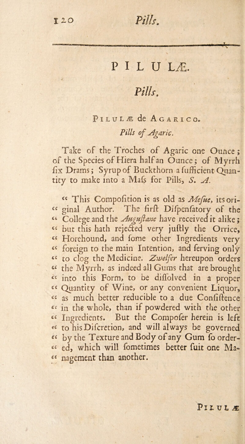 P I L U LM. lv ■ . - ■ ■ ' , - -. r . ■: Pilule de Agarico. Pills of Agaric. Take of the Troches of Agaric one Ounce; of the Species of Hiera half an Ounce; of Myrrh fix Drams; Syrup of Buckthorn a fufficient Quan¬ tity to make into a Mafs for Pills, S. A. ct This Compofition is as old as Mefue, its ori- <c ginal Author. The firft Difpenfatory of the “ College and the Auguflane have received it alike; ££ but this hath rejected very juftly the Orrice, ££ Horehound, and fome other Ingredients very £C foreign to the main Intention, and ferving only sc to clog the Medicine. Zivelfer hereupon orders w the Myrrh, as indeed all Gums that are brought “ into this Form, to be diflolved in a proper ct Quantity of Wine, or any convenient Liquor, « as much better reducible to a due Confiftence ec in the whole, than if powdered with the other e£ Ingredients. But the Compofer herein is left «£ to hisDifcretion, and will always be governed « by the Texture and Body of any Gum foorder- « ed, which will fometimes better fuit one Ma- “ nagement than another. VltVhM