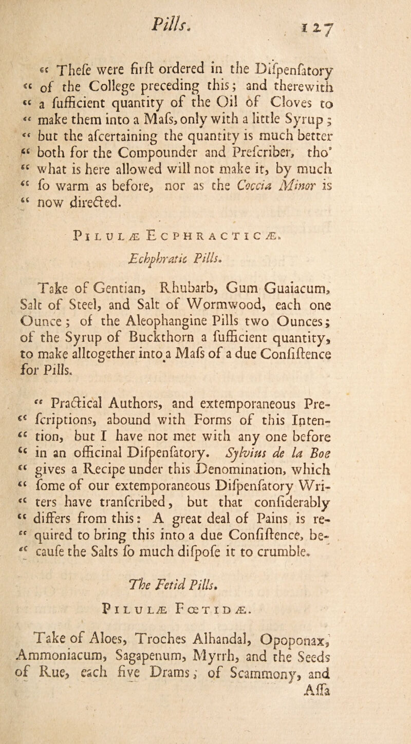 117 e< Thefe were fii ft ordered in the Difpenfatory « of the College preceding this; and therewith « a fufficient quantity of the Oil of Cloves to make them into a Mafs, only with a little Syrup; « but the afcertaining the quantity is much better 6£ both for the Compounder and Prefcriber, thos st' what is here allowed will not make it, by much fo warm as before, nor as the Coccia Minor is “ now directed. PlLUi£ ECPHRACTIC^, Echphratic Pills. Take of Gentian, Rhubarb, Gum Guaiacum* Salt of Steel, and Salt of Wormwood, each one Ounce; of the Aleophangine Pills two Ounces; of the Syrup of Buckthorn a fufficient quantity, to make alkogether into#a Mafs of a due Confiftence for Pills, Pradical Authors, and extemporaneous Pre- €€ fcriptions, abound with Forms of this Inten- ‘s lion, but I have not met with any one before €£ in an officinal Difpenfatory. Sylvius de la Boe ct gives a Recipe under this Denomination, which fome of our extemporaneous Difpenfatory Wri* ters have tranfcribed, but that considerably cc differs from this: A great deal of Pains is re- gc quired to bring this into a due Confidence, be- caufe the Salts fo much difpofe it to crumble. The Fetid Pills. PlLULiE FceTIDiE. Take of Aloes, Troches Alhandal, Opoponax, Ammoniacum, Sagapenum, Myrrh, and the Seeds of Rue, each five Drams; of Scamtaony, and A*ffa