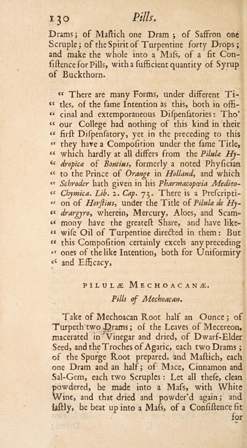 Drams; of Maftich one Dram ; of Saffron one Scruple; of the Spirit of Turpentine forty Drops; and make the whole into a Mats, of a fit Con- fiftence for Pills, with a fufficient quantity of Syrup of Buckthorn* €C There are many Forms, under different Ti- €C ties, of the fame Intention as this, both in offi- cinal and extemporaneous Difpenfatories: Tho9 our College had nothing of this kind in their firft Difpenfatory, yet in the preceding to this they have a Compofition under the fame Tide, (C which hardly at all differs from the Piluh Hy« Cc dropiu of Pontius^ formerly a noted Phyfician. a to the Prince of Orange in Holland, and which Schroder hath given in his Pharmacopoeia Medico- Chymica. Lib. 2. Cap. 73. There is a Prefcripti- on of Horftius, under the Tide of PiluU de Hy~ drargyro, wherein, Mercury, Aloes, and Scam- mony have the greateft Share, and have like¬ ns wife Oil of Turpentine direded in them: But ^ this Compofition certainly excels any preceding ones of the like Intention, both for Uniformity cC and Efficacy, PILULE Me€HOACAN£. Pills of Mechoacan. Take of Mechoacan Root half an Ounce; of Turpeth two jprams; of the Leaves of Mecereon, macerated in Vinegar and dried, of Dwarf-Elder Seed, and the Troches of Agaric, each two Drams; of the Spurge Root prepared, and Maftich, each one Dram and an half; of Mace, Cinnamon and Sal-Gem, each two Scruples: Let all thefe, clean powdered, be made into a Mafs, with White Wine, and that dried and powder’d again; and laftly* be beat up into a Mafs, of a Confiftence fit for