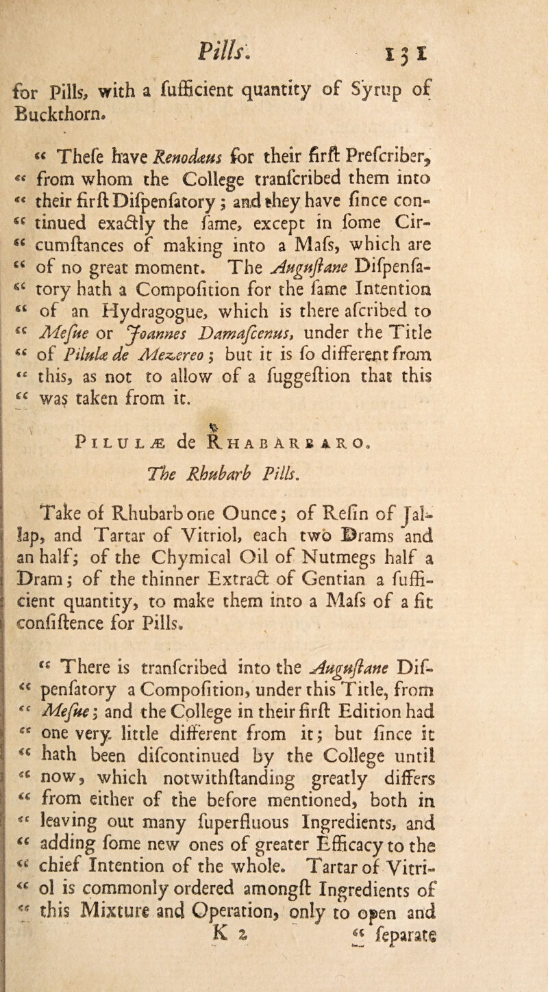 for Pills, with a fufficient quantity of Syrup of Buckthorn. « Thefe have Renodaus for their firft Prefcriber* from whom the College tranfcribed them into <c their firft Difpenfatory; and they have fince con« tinued exaftly the fame, except in feme Cir- €i cumftances of making into a Mafs, which are of no great moment. The Augufiane Difpenfa- cc tory hath a Compofition for the lame Intention u of an Hydragogue, which is there afcribed to cc Mefue or Joannes Damafcenus, under the Title ** of PiluU de Meterso ; but it is fo different from <c this, as not to allow of a fuggeftion that this Ci was taken from it. ! $ PiluljE de Rhabarb aro. The Rhubarb Pills. Take of Rhubarb one Ounce; of Refin of Jal- lap, and Tartar of Vitriol, each two Drams and an half; of the Chymical Oil of Nutmegs half a | Dram; of the thinner Extract of Gentian a fuffi¬ cient quantity, to make them into a Mafs of a fie confiftence for Pills. \ u There is tranfcribed into the Auguftane Dif- u penfatory a Compofitioo5 under this Title, from Mefue i and the College in their firft Edition had 6t one very little different from it; but fince it hath been difeontinued by the College until u now 5 which notwithftanding greatly differs ** from either of the before mentioned, both in *c leaving out many fuperfluous Ingredients, and “ adding fome new ones of greater Efficacy to the u chief Intention of the whole. Tartar of Vitri- ol is commonly ordered amongft Ingredients of this Mixture and Operation, only to open and K z feparate