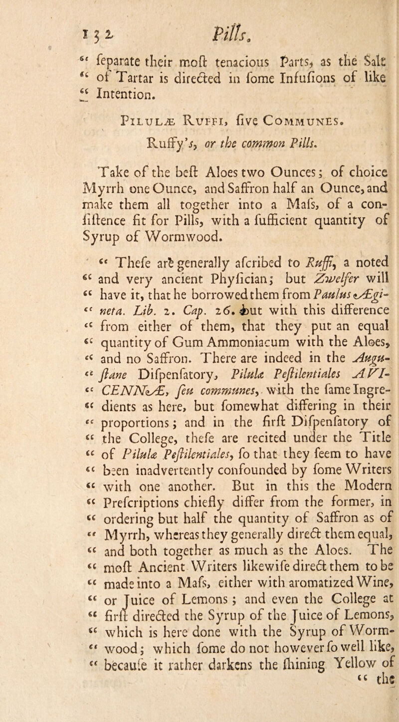 4‘ feparate their moft tenacious Parts, as the Salt *' oi Tartar is directed in lome Infufions of like __ •; t “ Intention. a*.— Pxluljb Rvffi, five Communes. \ ..* • ; •, ■ > ■ * ■ Rufryb, or the common Pills. Take of the belt Aloes two Ounces; of choice Myrrh one Ounce, and Saffron half an Ounce, and make them all together into a Mai's, of a con¬ fluence fit for Pills, with a fufficient quantity of Syrup of Wormwood. “ Thefe ar£ generally afcribed to Rujft, a noted and very ancient Phyfician; but Zwelfer will <c have it, that he borrowed them from Pmlu$*Z£gi- cc neta. Lib. 2. Cap. 26. But with this difference tS from either of them, that they put an equal tc quantity of Gum Ammoniacum with the Aloes, “ and no Saffron. There are indeed in the Attgu- “ ftane Difpenfatory, PiluU Peflilentiales AFI- “ CENNzAE, fen communes-, with the fame Ingre¬ s' dients as here, but fomewhat differing in their ce proportions; and in the firft Difpenfatory of “ the College, thefe are recited under the Title “ of PiluU Peftilentiales, fo that they feem to have “ been inadvertently confounded by fome Writers “ with one another. But in this the Modern « Prefcriptions chiefly differ from the former, in ordering but half the quantity of Saffron as of “ Myrrh, whereas they generally direft them equal, « and both together as much as the Aloes. The « moft Ancient Writers likewife diredt them to be « madeinto a Mafs, either with aromatized Wine, “ or Juice of Lemons; and even the College at « firft direfted the Syrup of the Juice of Lemons, tc which is here done with the Syrup of Worm¬ s' wood; which fome do not however fo well like, “ becaufe it rather darkens the flaming Yellow of “ the