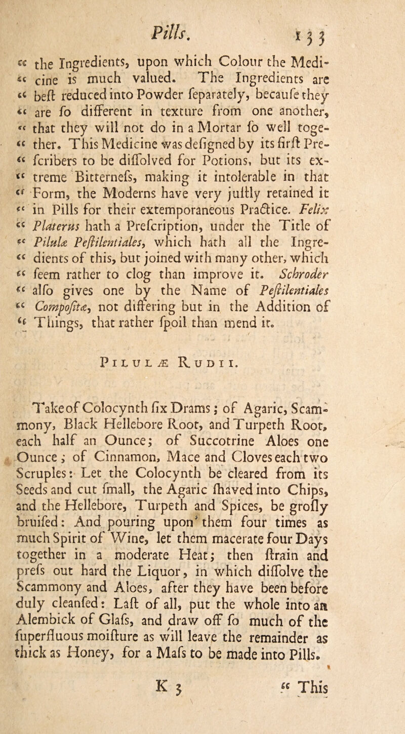 c« t}ie ingredients, upon which Colour the Medi¬ ae cjne is much valued. The Ingredients are beft reduced into Powder feparately, becaufethey « are fo different in texture from one another, « that they will not do in a Mortar fb well toge- ther. This Medicine was defigned by its firft Pre- ic fcribers to be diffolved for Potions, but its ex- treme Bitternefs, making it intolerable in that Form, the Moderns have very jultly retained it <c in Pills for their extemporaneous Pradice. Felix ce Platerm hath a Prefcription, under the Title of PiltiU Peflilsntiales, which hath all the Ingre- €i dients of this, but joined with many other, which feem rather to clog than improve it. Schroder cc alfo gives one by the Name of Pejlilcntiales u Compojiu, not differing but in the Addition of Things, that rather fpoil than mend ito .✓ Pilule Rodii. Take of Colocynth fix Drams; of Agaric, Scam- mony, Black Hellebore Roof, andTurpeth Root, each half an Ounce; of Succotrine Aloes one Ounce; of Cinnamon, Mace and Cloves each two Scruples: Let the Colocynth be cleared from its Seeds and cut (mall, the Agaric fhaved into Chips, and the Hellebore, Turpeth and Spices, be grofly bruifed: And pouring upon9 them four times as much Spirit of Wine, let them macerate four Days together in a moderate Heat; then ftrain and prefs out hard the Liquor, in which diffolve the Scammony and Aloes, after they have been before duly cleanfed: Laft of all, put the whole into an Alembick of Glafs, and draw off fo much of the fuperfluous moifture as will leave the remainder as thick as Honey, for a Mafs to be made into Pills. C ■ r it K 1 « This