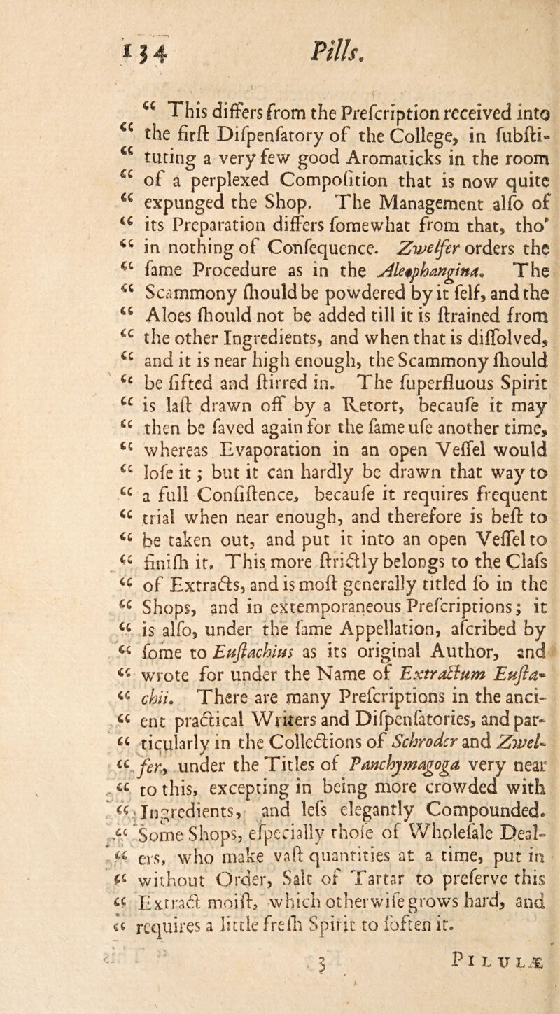 “ This differs from the Prefcription received into <c the firft Difpenfatory of the College, in fubfti- t£ tuting a very few good Aromaticks in the room £C of a perplexed Compofition that is now quite a expunged the Shop. The Management alfo of 44 its Preparation differs fomewhat from that, tho’ 44 in nothing of Confequence. Zwelfer orders the €‘ lame Procedure as in the Aleophangim. The <c Scammony fhould be powdered by it felf, and the 46 Aloes fhould not be added till it is {trained from *c the other Ingredients, and when that is diffolved, u and it is near high enough, the Scammony fhould (c be lifted and ftirred in. The fuperfluous Spirit 44 is laft drawn off by a Retort, becaufe it may 44 then be faved again for the fameufe another time, 44 whereas Evaporation in an open Veffel would 44 lofe it; but it can hardly be drawn that way to 44 a full Confidence, becaufe it requires frequent 44 trial when near enough, and therefore is beft to 44 be taken out, and put it into an open Veffel to 44 finifh it. This more firidly belongs to theClafs 44 of Extrads, and is moft generally titled fo in the 44 Shops, and in extemporaneous Prefcriptions; it 44 is alfo, under the fame Appellation, afcribed by 44 fome to Eujlachius as its original Author, and 44 wrote for under the Name of Extraction Eufta- 44 chii. There are many Prefcriptions in the and- 44 ent pradical Writers and Difpenfatories, and par- « ticularly in the Colledions of Schroder and Zwel- 44 .for., under the Titles of Panchymagoga very near 44 to this, excepting in being more crowded with 44 Ingredients, and lefs elegantly Compounded. M Some Shops, especially thole of Wholesale Deal- 44 ers, who make vaft quantities at a time, put in 44 without Order, Salt of Tartar to preferve this 44 Extrad moift, which otherwise grows hard, and ii requires a little frelh Spirit to foften if. , Z PlLULM I