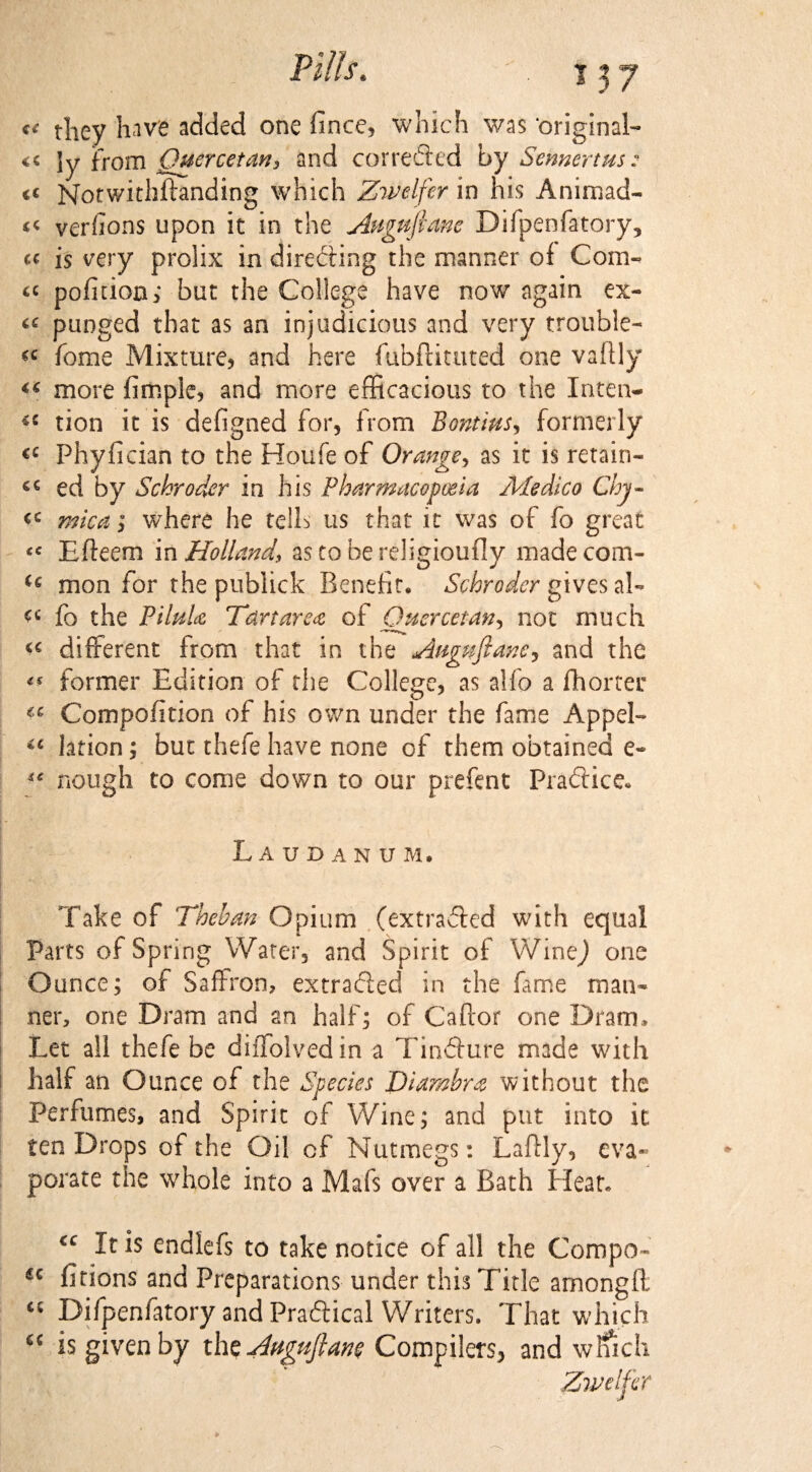 c< tliey have added one fince, which was original- << ly from Quercetan, and corrected by Smmrtus: t( Notwithftanding which Zwelfer in his Animad- << verfions upon it in the Anguftanc Difpenfatory, a is very prolix in directing the manner of Com- « pofition; but the College have now again ex- “ punged that as an injudicious and very trouble- feme Mixture, and here fubftituted one vafily “ more fimple, and more efficacious to the Inten- tion it is defigned for, from Bontlus, formerly <c Phyfician to the Houfe of Orange, as it is retain¬ er ed by Schroder in his Pharmacopoeia Medico Chy- mica; where he tells us that it was of fo great Efteem in Holland, as to be religioufly madecom- mon for the publick Benefit* Schroder gives ah fo the PihiU Tdrtarea of Quercetan, not much different from that in the Attgwftanc, and the ** former Edition of the College, as alio a fhorter Compofition of his own under the fame Appel- iC lation; but thefe have none of them obtained e- “ nough to come down to our prefent Pradlice. Laudanum. Take of Theban Opium (extracted with equal Parts of Spring Water, and Spirit of WineJ one Ounce; of Saffron, extradled in the fame man¬ ner, one Dram and an half; of Caftor one Dram. Let all thefe be diffolvedin a Tindture made with half an Ounce of the Species Diambra without the Perfumes, and Spirit of Wine; and put into it ten Drops of the Oil of Nutmegs: Lafily, eva¬ porate the whole into a Mafs over a Bath Heat. cc It is endlefs to take notice of all the Compo- u fitions and Preparations under this Title amongft <c Difpenfatory and Pra&ical Writers. That which “ is given by the Anguftaw Compilers, and wlfich Zwelfer