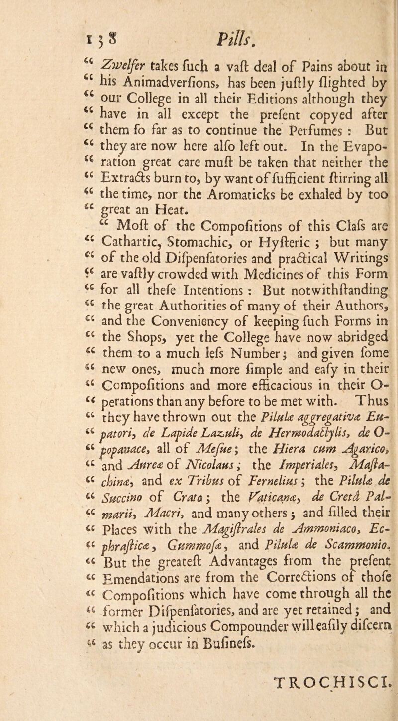 u Zwelfer takes fuch a vaft deal of Pains about in u his Animadverfions, has been juftly flighted by u our College in all their Editions although they u have in all except the prefent copyed after a them fo far as to continue the Perfumes : But cc they are now here alfo left out. In the Evapo- a ration great care muft be taken that neither the <c ExtraCis burn to, by want of fufficient ftirring all the time, nor the Aromaticks be exhaled by too cc great an Heat* 44 Moft of the Compofitions of this Clafs are cc Cathartic, Stomachic, or Hyfteric ; but many cc of the old Diipenfatories and practical Writings ¥ are vaftly crowded with Medicines of this Form for all thefe Intentions : But notwithftanding cc the great Authorities of many of their Authors, cc and the Conveniency of keeping fuch Forms in cc the Shops, yet the College have now abridged them to a much lefs Number; and given fome a new ones, much more Ample and eafy in their a Compofitions and more efficacious in their G- cc perations than any before to be met with. Thus a they have thrown out the Pilule aggregative Eu- a patori, de Lapide Laz,uli* de Her mo daftj Us, de O- a popanace, all of Mefue; the Hi era mm Agarico, a and Attree of Nicolaus; the Imperiales, Mafia- a chine* and ex Tribus of Fernelius; the Pilule de a Succino of Grata; the Faticane* de Cretd Pal- a marii, Macri, and many others $ and filled their a Places with the Magistrates de Ammoniaco, Ec- a phrafiice, Gummofe, and Pilule de Sc ammonia* « But the greateft Advantages from the prefent a Emendations are from the Corrections of thofe « Compofitions which have come through all the a former Difpenfatories, and are yet retained; and w which a judicious Compounder willeafily difcera as they occur in Bufinefs. TROCHISCIt