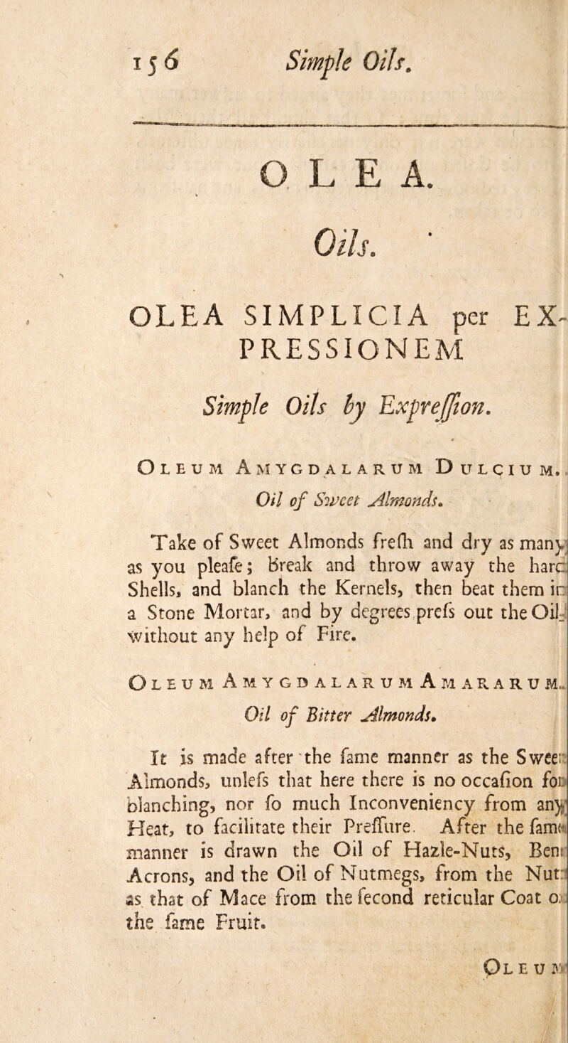 Oils. OLEA SIMPLICIA per EX~ PRESSIONEM Oleum A m y g d a l a r u m Dclcicm. Oil of Sweet „Almonds. Take of Sweet Almonds frefli and dry as man), as you pleafe; Break and throw away the hare Shells, and blanch the Kernels, then beat them in a Stone Mortar, and by degrees prefs out theOif without any help of Fire. O L E U M A M Y G D A L A R U M A M A R A R U M.. Oil of Bitter jdlmonds. It is made after the fame manner as the Sweet Almonds, unlefs that here there is no occafion for blanching, nor fo much Inconveniency from any Heat, to facilitate their Preffure. After the fame manner is drawn the Oil of Hazle-Nuts, Bens Acrons, and the Oil of Nutmegs, from the Nut as that of Mace from the fecond reticular Coat o: the fame Fruit. Ol e u M (