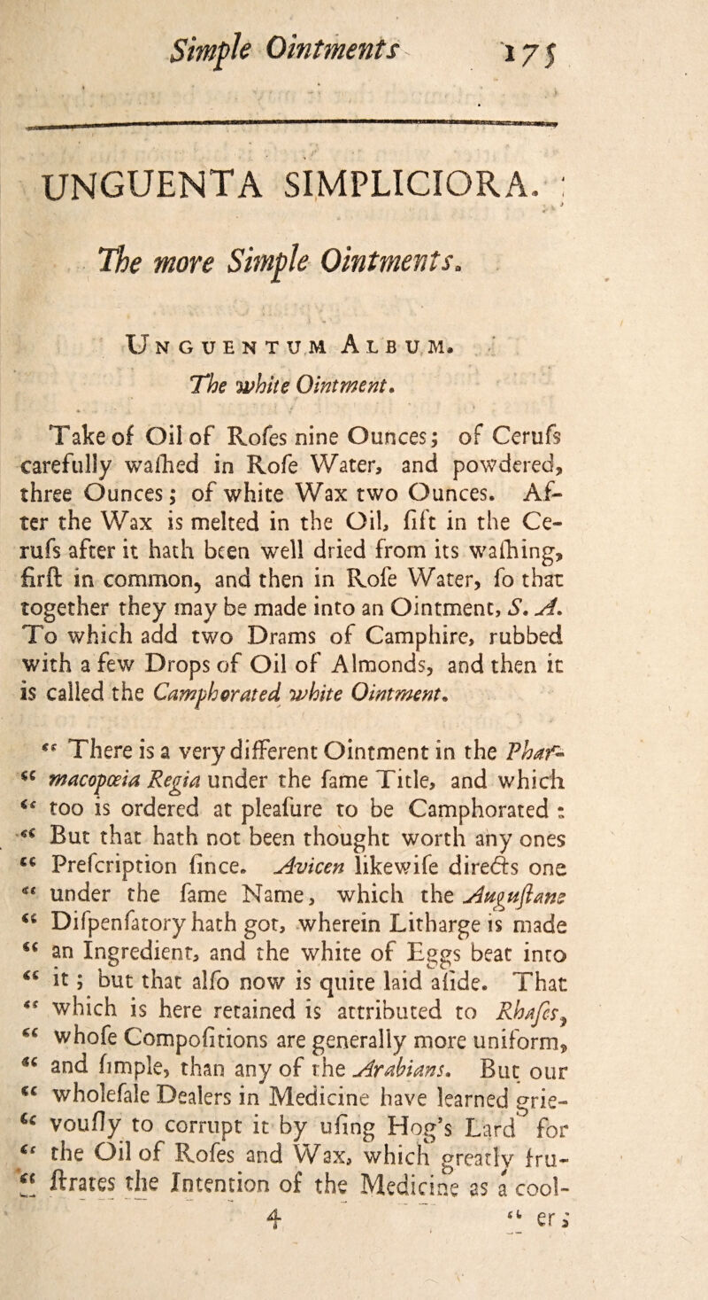 1 * *7 •- -• V * s ' 4 . ■ ■*' UNGUENTA SIMPLICIORA. : The more Simple Ointments. v - - i t l 1 • *. ■ v Unguentum Album. The while Ointment. . ' : ’ * Take of Oil of Rofes nine Ounces; of Cerufs carefully walked in Rofe Water, and powdered, three Ounces; of white Wax two Ounces. Af¬ ter the Wax is melted in the Oil, flit in the Ce¬ rufs after it hath been wrell dried from its walking, firft in common, and then in Rofe Water, fo that together they may be made into an Ointment, S. A. To which add two Drams of Camphire, rubbed with a few Drops of Oil of Almonds, and then it is called the Camphorated 'white Ointment• €C There is a very different Ointment in the Thaf- cc macopceia Regia under the fame Title, and which u too is ordered at pleafure to be Camphorated : u But that hath not been thought worth any ones £C Prefcription fince* Avicen likewife direfts one under the fame Name, which the Aw^uftam <c Difpenfatory hath got, wherein Litharge is made u an Ingredient, and the white of Eggs beat into it; but that alfo now is quite laid afide. That ** which is here retained is attributed to Rhafcs, whofe Compofitions are generally more uniform, u and fimple, than any of the Arabians. But our cc wholefale Dealers in Medicine have learned grie- u voufly to corrupt it by ufing Hog’s Lard for the Oil of Rofes and Wax, which greatly fru- !! Crates the Intention of the Medicine as a cool- 4 “ eri