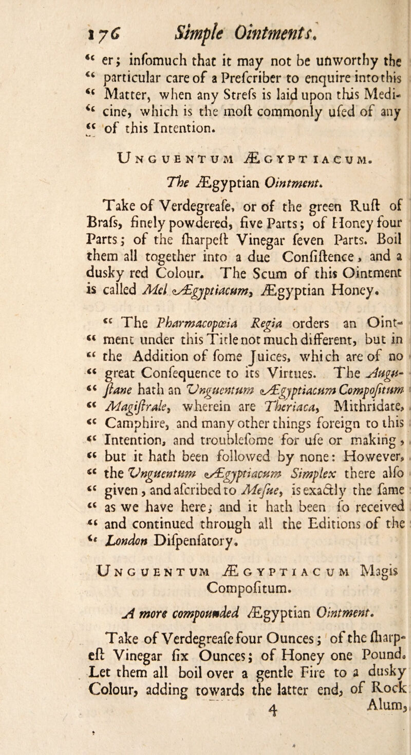 “ er; infomuch that it may not be unworthy the u particular care of aPrefcriber to enquire into this Matter, when any Strefs is laid upon this Medi- cine, which is the molt commonly ufed of any <c of this Intention. Unguentum jEgypt iacum. The Egyptian Ointment. Take of Verdegreafe, or of the green Ruft of Brafs, finely powdered, five Parts; of Honey four Parts; of the fharpeit Vinegar feven Parts. Boil them all together into a due Confiftence, and a dusky red Colour. The Scum of this Ointment is called Mel cs£gyptiacum, ^Egyptian Honey. tc The Pharmacopoeia Regia orders an Oint> “ ment under this Tide not much different, but in “ the Addition of fome Juices, which are of no “ great Confequence to its Virtues. The Augu~ “ plane hath an 'Unguentum ey£gjptiacum Compojitum (C Magifirale, wherein are Theriaca, Mithridate, <c Camphire, and many other things foreign to this “ Intention, and troublefome for ufe or making, « but it hath been followed by none: However, se the Unguentum uPEgyptiacum Simplex there alfo “ given, and aferibed to Mefue, is exactly the fame “ as we have here; and it hath been fo received “ and continued through all the Editions of the is London Difpenfatory. Unguent um jEgyptiacum Magis Compofitum. ji more compounded ^Egyptian Ointment. Take of Verdegreafe four Ounces; of the iltarp- eft Vinegar fix Ounces; of Honey one Pound. Let them all boil over a gentle Fire to a dusky Colour, adding towards the latter end, of Rock