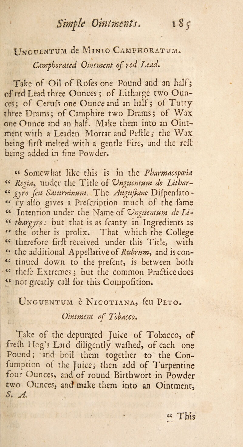 Simple Ointments, 185 Unguentum de Minio Camphoratum. Camphorated Ointment of red Lead. Take of Oil of Rofes one Pound and an half; of red Lead three Ounces; of Litharge two Oun¬ ces; of Cerufs one Ounce and an half; of Tatty- three Drams; of Camphire two Drams; of Wax one Ounce and an half. Make them into an Oint¬ ment with a Leaden Mortar and Peftle; the Wax being firit melted with a gentle Fire, and the reft being added in fine Powder* D r* * €C Somewhat like this is in the Pharmacopoeia Repin. under the Title of ZJnmcntum de Lithar- <£> ' <£> €i £)ro fin Saturninnm. The Augufiane Difpenfato- rv alfo gives a Prescription much of the fame Intention under the Name of Vnguentum de Li- C£ thargyro: but that is as Scanty in Ingredients as the other is prolix* That which the College cc therefore firft received under this Tide, with *f the additional Appellative of Rubrumy and is con- <c tinned down to the prefect, is between both *c thefe Extremes; but the common Practicedoes C£ not greatly call for this Composition. Unguhntum e Nicotiana, feu Peto. Ointment of Tobacco. Take of the depurated Juice of Tobacco, of frefh Hog’s Lard diligently waftied* of each one Pound; and boil them together to the Con- fumption of the Juice; then add of Turpentine four Ounces, and of round Rirthwort in Powder two Ounces, and make them into an Ointment* S 0 u This