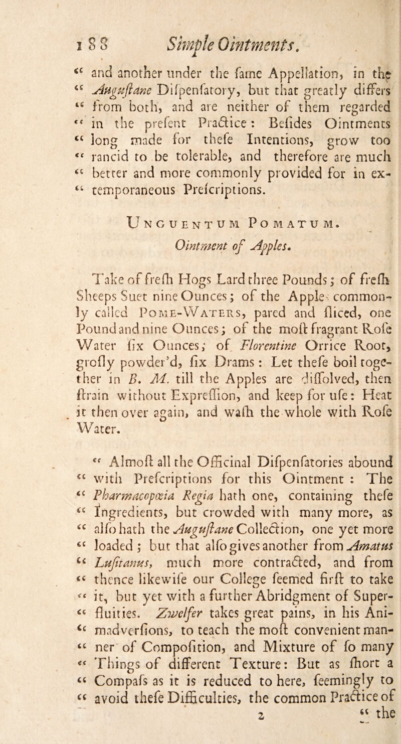 / a and another under the fame Appellation, in the <c Anguftane Difpenfatory, but that greatly differs 64 from both, and are neither of them regarded cc in the prefent Praftice: Befides Ointments “ long made for thefe Intentions, grow too <c rancid to be tolerable, and therefore are much better and more commonly provided for in ex- temporaneous Prefcriptions. Unguent u'm Pomatum, Ointment of Apples. Take of frefh Hogs Lard three Pounds,0 of frefh Sheeps Suet nine Ounces; of the Apple: common¬ ly called Pome-Waters, pared and iliced, one Pound and nine Ounces; or the moft fragrant Rofe Water fix Ounces; of Florentine Orrice Root, grcfly powder’d, fix Drams: Let thefe boil toge¬ ther in B. M. till the Apples are diffolved, then ftrain without Expreffion, and keep for ufe: Heat it then over again, and wafh the whole with Rofe W ater. Almoft all the Officinal Difpenfatories abound €,: with Prefcriptions for this Ointment : The *c Pharmacopoeia Regia hath one, containing thefe ingredients, but crowded with many more, as “ alfo hath the Auguftane CoWt&ion, one yet more €C loaded; but that alfo gives another from Am atm Ci LufiianuSj much more contracted, and from <c thence likewife our College feemed fir ft to take « it, but yet with a further Abridgment of Super- <c fluities. Zwelfer takes great pains, in his Ani- <c madverfions, to teach the moft convenient man- “ ner of Compofition, and Mixture of fo many *c Things of different Texture: But as fhort a “ Compafs as it is reduced to here, feemingly to £C avoid thefe Difficulties, the common Practice of z u the