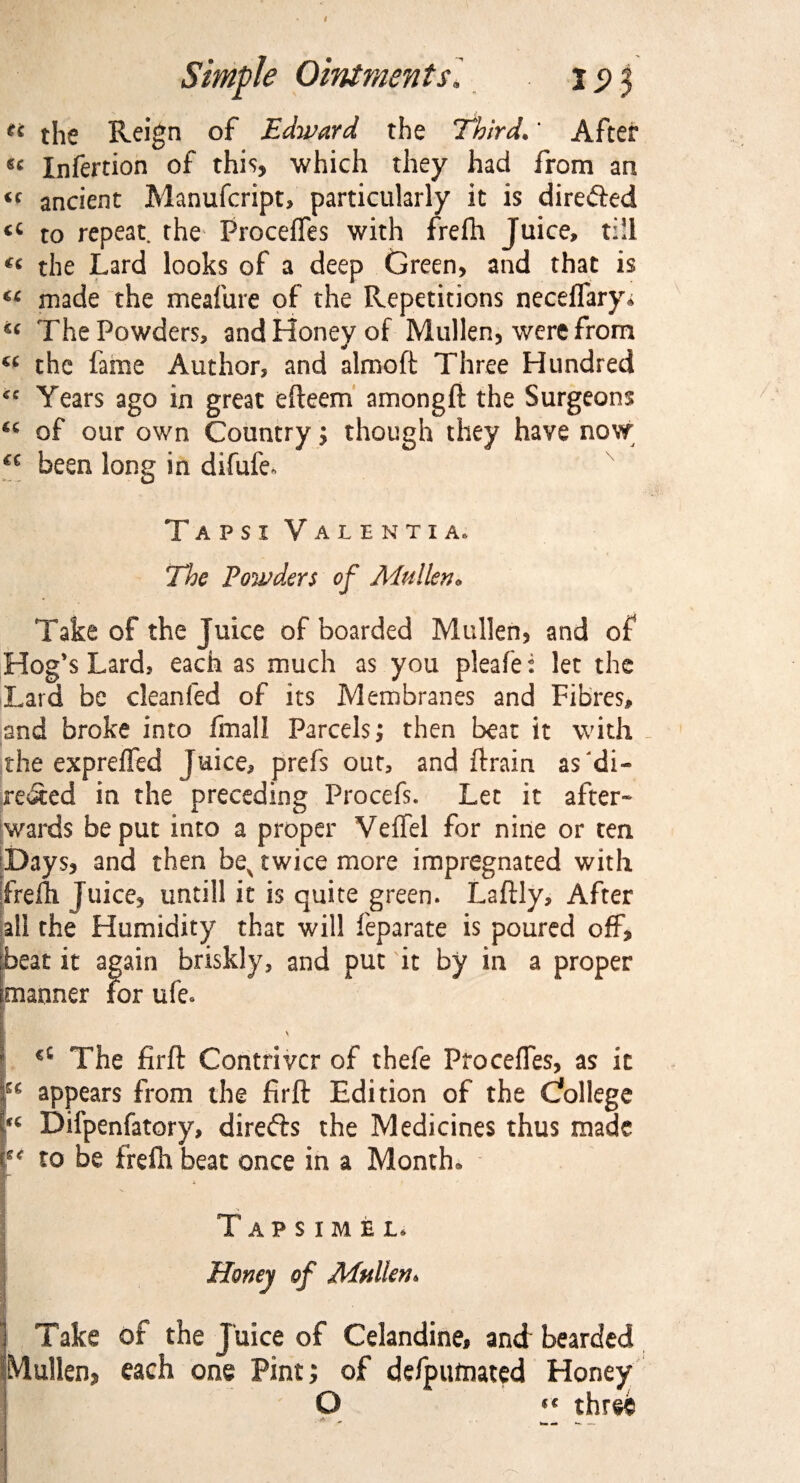 n the Reign of Edward the Third.* After «< Infertion of this, which they had from an <c ancient Manufcript, particularly it is directed to repeat, the ProcefTes with frelh Juice, till «« the Lard looks of a deep Green, and that is €C made the meafure of the Repetitions neceffary* « The Powders, and Honey of Mullen, were from (C the fame Author, and almoft Three Hundred <c Years ago in great efteem amongft the Surgeons of our own Country; though they have now €C been long in difufe* T a p s 1 Valenti a* The Powders of Mullen* Take of the Juice of boarded Mullen, and of Hog's Lard, each as much as you pieafe: let the Lard be clean fed of its Membranes and Fibres, and broke into final! Parcels; then beat it with the expreffed Juice, prefs out, and ftrain as di¬ rected in the preceding Procefs. Let it after¬ wards be put into a proper Veffel for nine or ten Days, and then bev twice more impregnated with frelh Juice, untill it is quite green. Laftly, After all the Humidity that will feparate is poured off, [beat it again briskly, and put it by in a proper ^manner For ufe. V *e The firft Contriver of thefe ProcefTes, as it : appears from the firft Edition of the College “ Difpenfatory, direfts the Medicines thus made ee to be frefh beat once in a Month. APSIMEL Honey of Mullen. Take of the Juice of Celandine, and bearded Mullen, each one Pint; of defputnated Honey O  three