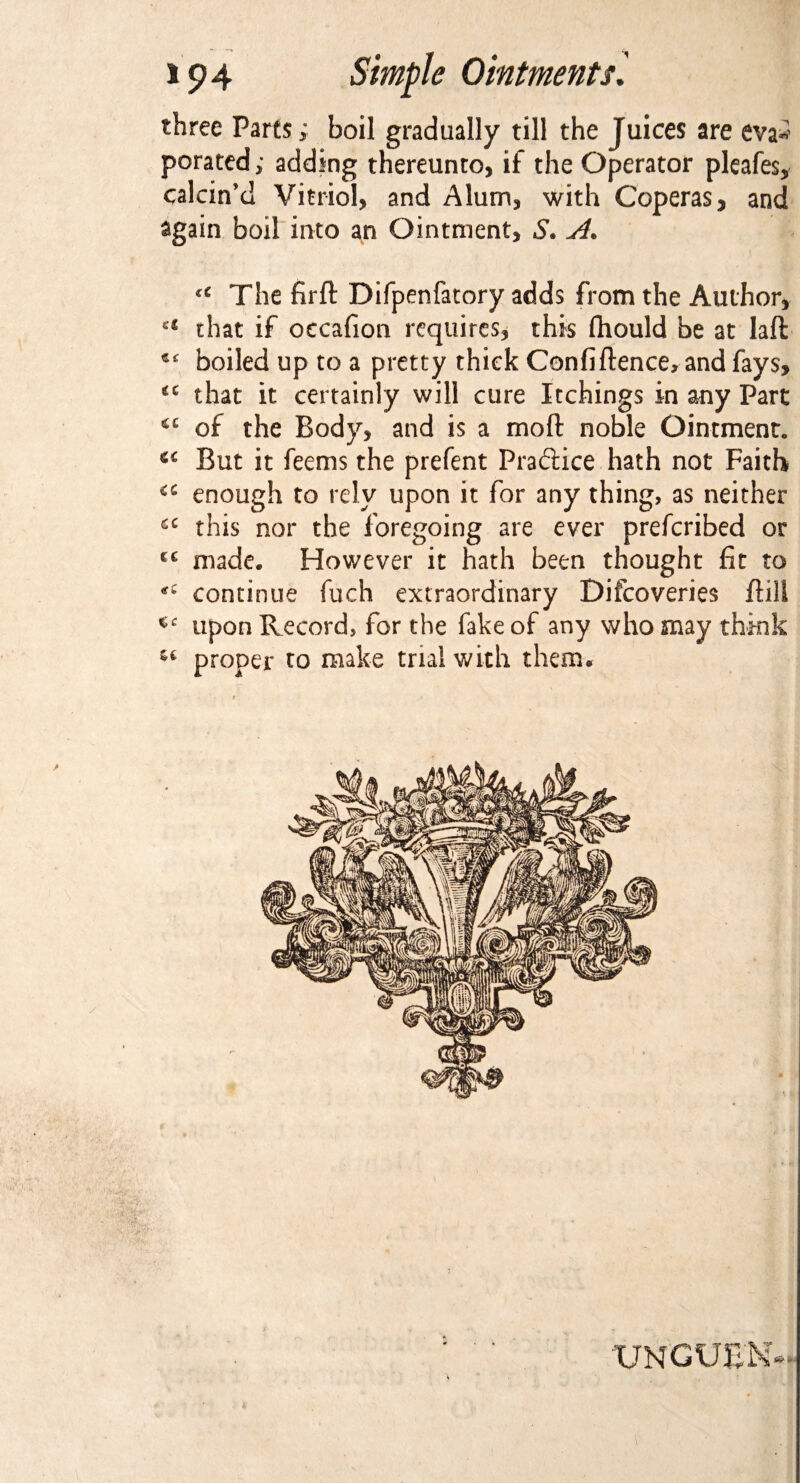 three Parts; boil gradually till the Juices are eva* porated; adding thereunto, if the Operator pleafes, calcin’d Vitriol, and Alum, with Coperas, and again boil into an Ointment, S« si* u The fird Difpenfatory adds from the Author, ct that if occafion requires, this fhould be at lad boiled up to a pretty thick Confidence, and fays, that it certainly will cure Itchings in any Part of the Body, and is a mod noble Ointment. c< But it feems the prefent Praftice hath not Faith <c enough to rely upon it for any thing, as neither £C this nor the foregoing are ever prefcribed or c£ made. However it hath been thought fit to continue fuch extraordinary Difcoveries dill upon Record, for the fake of any who may think u proper to make trial with them® XJNGUE'N V