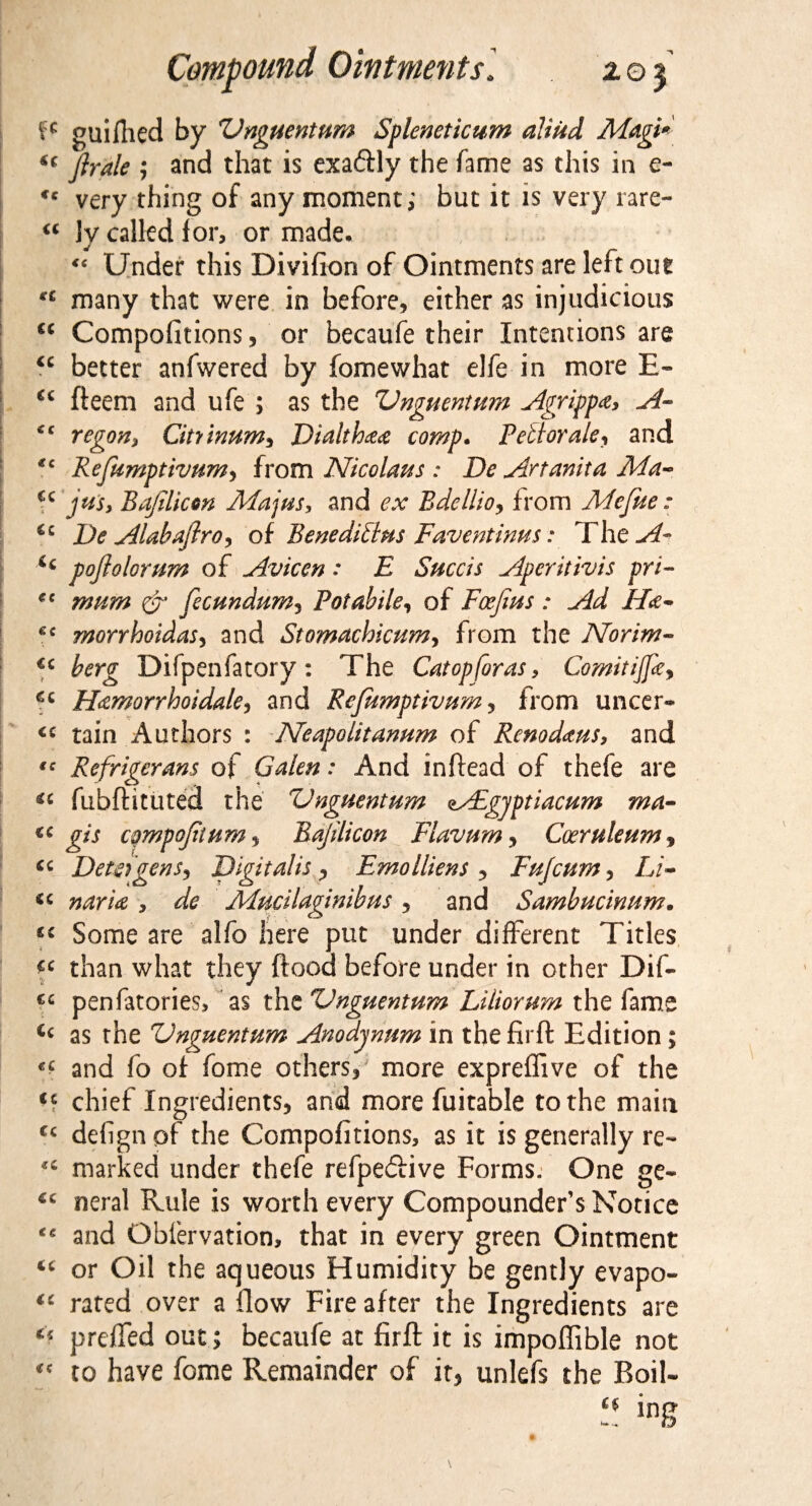 guifhed by Unguent um Spleneticum aliud Magi0' jirale ; and that is exadly the fame as this in e- cc very thing of any moment; but it is very rare- “ ]y called for, or made. “ Under this Divifion of Ointments are left out €C many that were in before, either as injudicious “ Compofitions, or becaufe their Intentions are <c better anfwered by fomewhat elfe in more E- €i fteem and ufe ; as the Unguent um Agrippa, A- £c regoYit Cityintim, Dialthaa comp. Pebtorale, and *c Refumptivum> from Nicolaus : De Artanita Ma- cc jus, Baflicm Majus, and ex Bdcllio, from Mefue : cc De Alabaftroy of BenediElns Faventinus: The A- pojlolorum of Avicen: E Succis Aperitivis pri- (c mum & fecundum, Potabile, of Fcejius : Ad *c morrhoidas, and Stomacbicum, from the Norim- €c berg Difpenfatory : The Cat op for as, Comitijfey 6C H<zmorrhoidaley and Refumptivum, from uncer- <c tain Authors : Neapolitanum of Renodaus, and Refrigerans of : And inftead of thefe are « fubftituted the Unguent urn aAEgyptiacum ma- w compofium, Bajilicon Flavum, Coeruleurn, “ DetAgens, Digitalis, Emolliens , Fujcum, L/- , dfe Mucilaginibus, and Sambucinum. “ Some are alfo here put under different Titles cc than what they flood before under in other Dif- cc penfatories, as the Unguentum Liliorum the fame as the Unguentum Anodynum in the firft Edition; and fo of fome others, more expreflive of the <£ chief Ingredients, and more fuitable to the main cc defignof the Compofitions, as it is generally re- cc marked under thefe refpedlive Forms. One ge- neral Rule is worth every Compounder’s Notice and Obfervation, that in every green Ointment “ or Oil the aqueous Humidity be gently evapo- “ rated over a flow Fire after the Ingredients are preffed out; becaufe at firft it is impoffible not  to have fome Remainder of it, unlefs the Boil- il ing