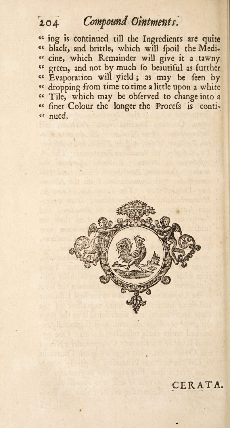 «c ing is continued till the Ingredients are quite st black, and brittle, which will fpoil the Medi- cine, which Remainder will give it a tawny *c green, and not by much fo beautiful as further 4C Evaporation will yield; as may be feen by « dropping from time to time a little upon a white « Tile, which may be obferved to change into a i( finer Colour the longer the Procefs is contw *c nued. CERATA.