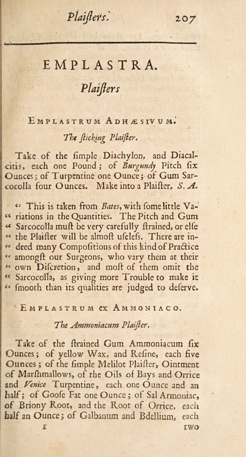 EMPLASTRA* Hmpxastrum Adh^sivum.' The flicking Plaifler. Take of the iimple Diachylon, and Diacal- citis, each one Pound; of Burgundy Pitch fix 1 Ounces; of Turpentine one Ounce; of Gum Sar- corolla four Ounces® Make into a Plaifter, S.A° Cc This is taken from Bates** with fome little Va« inations in the Quantities® The Pitch and Gum I ** Sarcocolla muft be very carefully drained, or eife I the Plaifter will be almoft ufelefsc There are in* ? deed many Compofitions of this kind of Pradice I “ amongft our Surgeons, who vary them at their j « own Difcretion, and moft of them omit the : Sarcocolla, as giving more Trouble to make it j ^ fmooth than its qualities are judged to deferve* ' Empiastru m ex Ammoniac o. The Ammoniacum Plaifler. Take of the drained Gum Ammoniacum fix \ Ounces; of yellow Wax, and Refine, each five f Ounces; of the iimple Melilot Plaifter, Ointment of Marfhmallows, of the Oils of Bays and Orrice ; and Venice Turpentine, each one Ounce and an i half; of Goofe Fat one Ounce; of Sal Armoniac, of Briony Root, and the Root of Orrice, each half an Ounce; of Galbanum and Bdellium, each K two