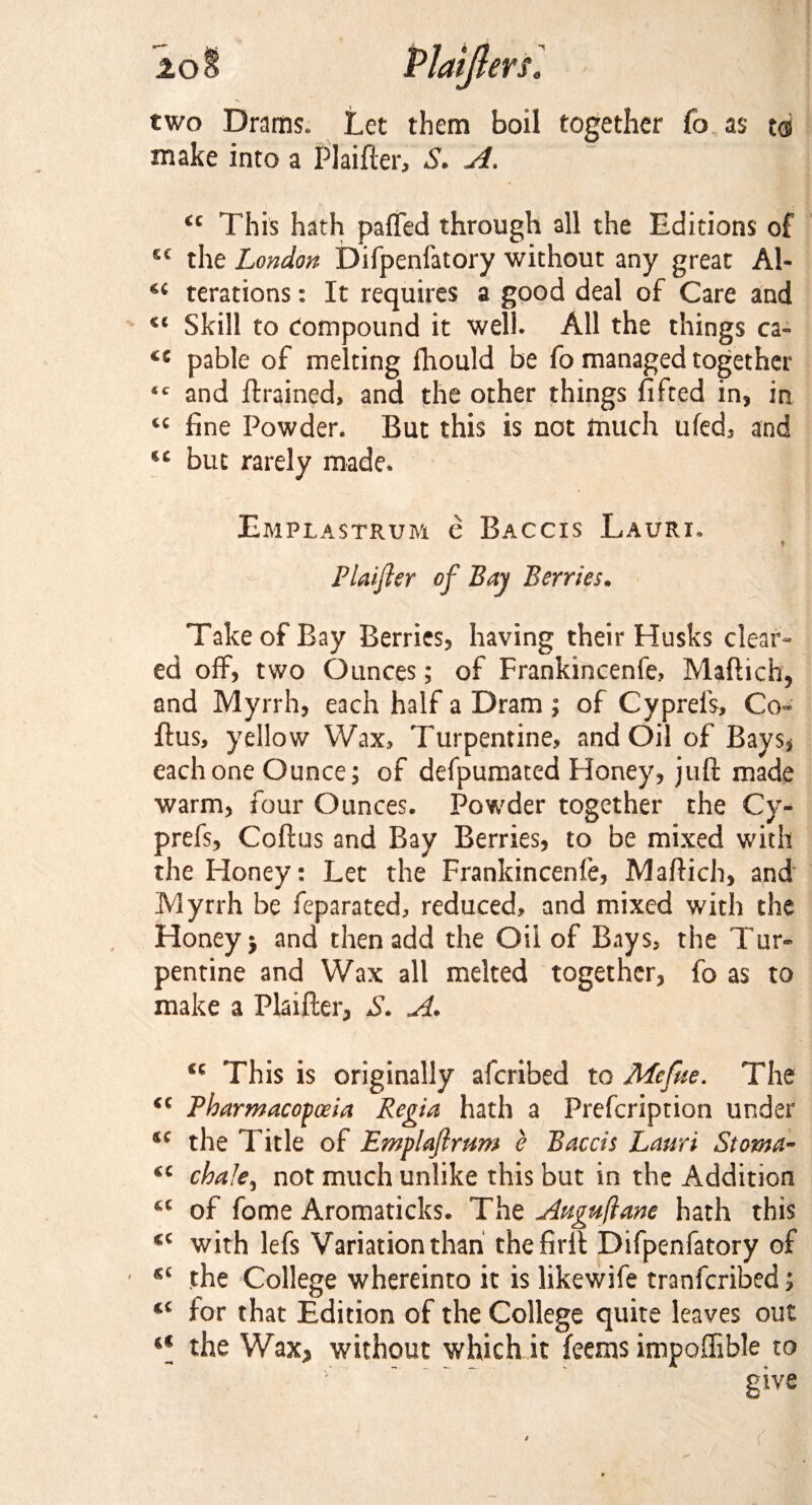 two Drams. Let them boil together fo as to make into a Plaifter, S. A. u This hath paffed through all the Editions of the London Difpenfatory without any great Al- u terations: It requires a good deal of Care and Skill to Compound it well. All the things ca~ cc pable of melting fhould be fo managed together ic and {trained, and the other things fifted in? in tc fine Powder. But this is not fnuch ufed? and but rarely made. Emplastrum e Baccis Laurx. » Plaifter of Bay Berries. Take of Bay Berries? having their Husks clear¬ ed off, two Ounces; of Frankincenfe, Maftich? and Myrrh? each half a Dram ; of Cyprefs, Co- ftus, yellow Wax, Turpentine, and Oil of Bays* each one Ounce; of defpumated Honey? juft made warm? four Ounces. Powder together the Cy¬ prefs? Coftus and Bay Berries? to be mixed with the Honey: Let the Frankincenfe, Maftich? and Myrrh be feparated, reduced, and mixed with the Honey 5 and then add the Oil of Bays, the Tur¬ pentine and Wax all melted together? fo as to make a Plaifter? S. A. This is originally afcribed to Mcfue. The <c Pharmacopoeia Regia hath a Prefcription under sc the Title of Emplaftrum e Baccis Lanri Stoma- <c chale^ not much unlike this but in the Addition u of fome Aromaticks. The Attguftane hath this cc with lefs Variation than thefirft Difpenfatory of the College whereinto it is likewife tranfcribed; cc for that Edition of the College quite leaves out a the Wax* without which it feems impoffible to give