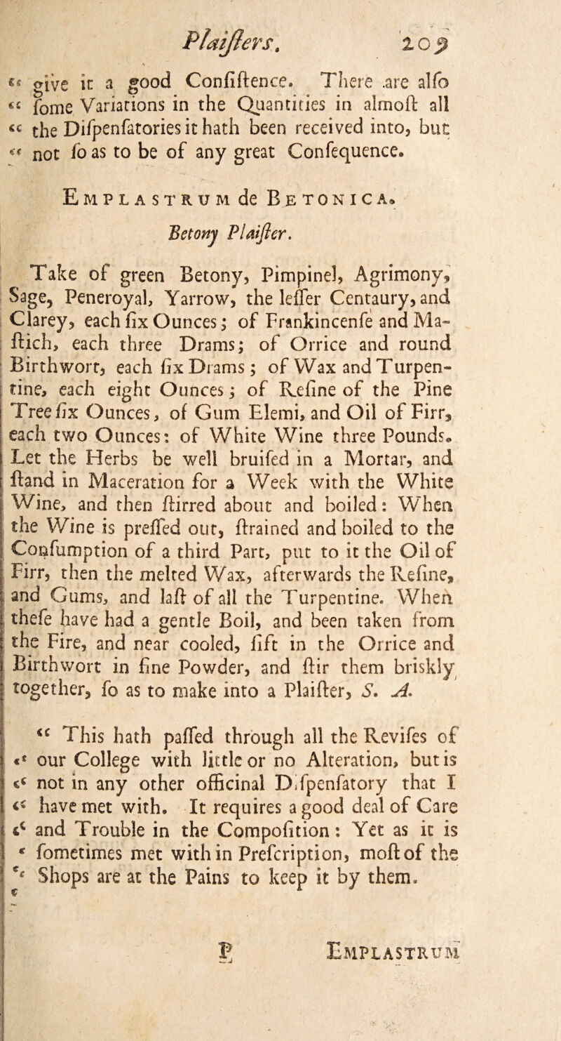 Piaijlers. icp \ *s give in a good Confidence* There .are alfo €C fome Variations in the Quantities in almoft all the Difpenfatories it hath been received into, but not fo as to be of any great Confequence* Emplastrum de Betonica* Bstony Plaifler. Take of green Betony, Pimpinel, Agrimony, Sage, Peneroyah Yarrow, the leffer Centaury, and Clarey, each fix Ounces; of Frankincenfe and Ma- dich, each three Drams; of Orrice and round ; Birthwort, each fix Drams; of Wax and Turpen¬ tine, each eight Ounces; of Refine of the Pine | Tree fix Ounces, of Gum Elemi, and Oil of Firr* each two Ounces: of White Wine three Pounds* Let the Herbs be well bruifed in a Mortar, and ftand in Maceration for a Week with the White Wine, and then ftirred about and boiled: When the Wine is preffed out, (trained and boiled to the Confumption of a third Part, put to it the Oil of Firr, then the melted Wax, afterwards the Refine, and Gums, and la ft of all the Turpentine. When I thefe have had a gentle Boil, and been taken from the Fire, and near cooled, lift in the Orrice and Birthwort in fine Powder, and (Fir them briskly together, fo as to make into a Plaifter, S. A. C£ This hath palled through all the Revifes of «* our College with little or no Alteration, but is not in any other officinal DTpenfatory that I have met with. It requires a good deal of Care j and Trouble in the Compofition: Yet as it is I * fometimes met with in Prefcription, mod of the j c‘ Shops are at the Pains to keep it by them. P Emplastrum !