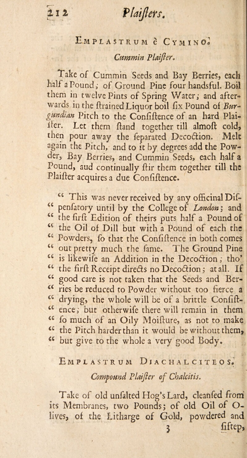 Empl astrum e C ym inol Cummin Plafter* Take of Cummin Seeds and Bay Berries, each half a Pound; of Ground Pine four handsfuh Boil them in twelve Pints of Spring Water; and after* wards in the {trained Liquor boil fix Pound of Bur¬ gundian Pitch to the Confiftence of an hard Plai¬ ner. Let them {land together till almoft cold* then pour away the feparated Deception. Melt again the Pitch, and to it by degrees add the Pow¬ der, Bay Berries, and Cummin Seeds, each half a Pound, aud continually ftir them together till the Plaifter acquires a due Confiftence* cc This was never received by any officinal Dif- a penfatory until by the College of London; and u thefirft Edition of theirs puts half a Pound of the Oil of Dill but with a Pound of each the Powders, fo that the Confiftence in both comes u out pretty much the fame* The Ground Pine cc is likewife an Addition in the Decodtion; tho’ u the firft Receipt direds no Decodiion; at all. If a good care is not taken that the Seeds and Ber- a ries be reduced to Powder without too fierce a drying, the whole will be of a brittle Confift- a ence; but otherwife there will remain in them c£ fo much of an Oily Moifture, as not to make C£ the Pitch harder than it would be without them* a but give to the whole a very good Body® E M P L AS T K UM D 1 A C H ALCITBO S* Compound Plaifter of Chalcitis. Take of old unfalted Plog’s Lard, clean fed from its Membranes, two Pounds; of old Oil of O- lives, of the Litharge of Gold, powdered and 5 fiftep,