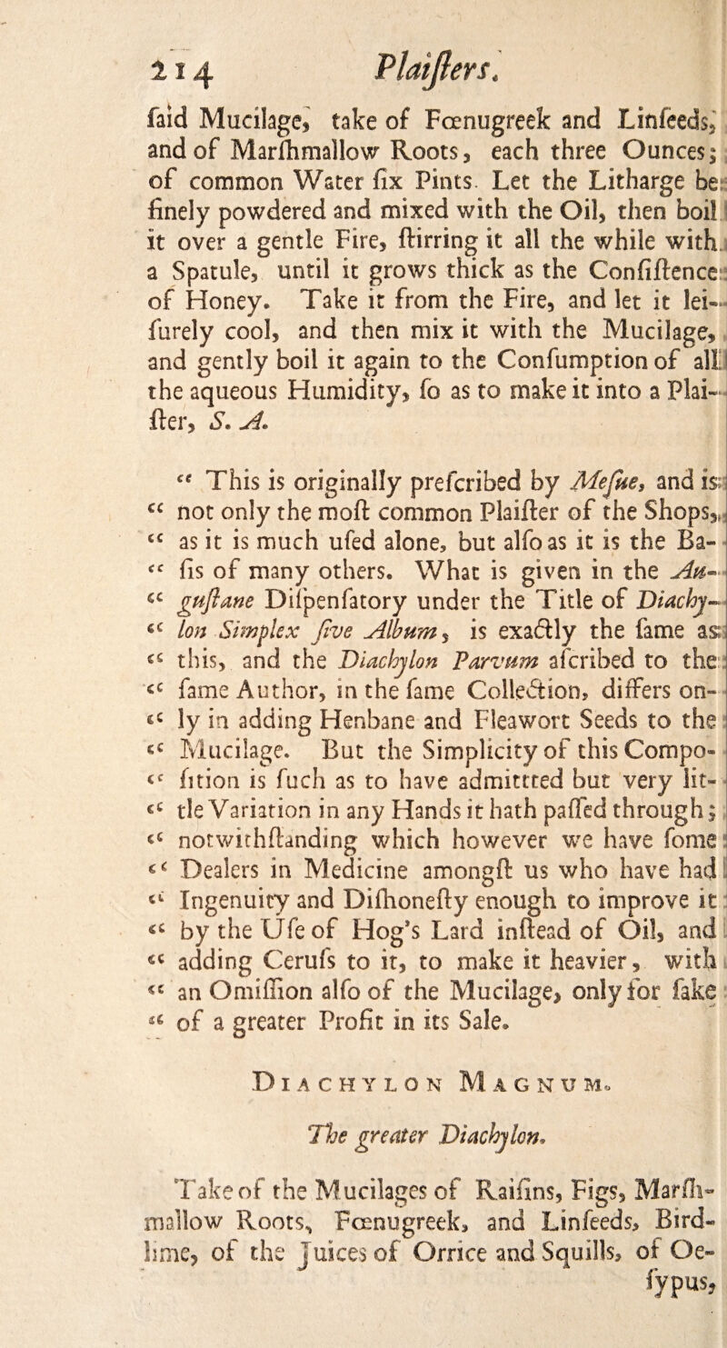 faid Mucilage, take of Fcenugreek and Linfeeds, and of Marfhmallow Roots, each three Ounces;; of common Water fix Pints. Let the Litharge be finely powdered and mixed with the Oil, then boil it over a gentle Fire, dirring it all the while with a Spatule, until it grows thick as the Confidence of Honey. Take it from the Fire, and let it lei— fiirely cool, and then mix it with the Mucilage, and gently boil it again to the Confumption of all the aqueous Humidity, fo as to make it into a Plai- der, S* A. This is originally prefcribed by Me fine, and is; cc not only the mod common Plaider of the Shops*; c£ as it is much ufed alone, but alfoas it is the Ba- fis of many others. What is given in the Au- cc gnflane Difpenfatory under the Title of Diachj- 6C Ion Simplex five Album 5 is exactly the fame as; tins, and the Diachylon Parvum afcribed to the fame Author, m the fame Collection, differs on- *c ly in adding Henbane and Fleawort Seeds to the Mucilage. But the Simplicity of this Compo« fition is fuch as to have admittted but very iit- €t tie Variation in any Hands it hath paffed through; notwithdanding which however we have fome gC Dealers in Medicine amongd us who have had Ingenuity and Difhonefty enough to improve it by the Ufe of Hog’s Lard indead of Oil, and adding Cerufs to it, to make it heavier, with «c an Omiffion alfo of the Mucilage, only for fake u of a greater Profit in its Sale, Diachylon Mag n u m* The greater Diachylon. Take of the M.ucilages of Raifins, Figs, Marfli- mallow Roots^ Fcenugreek, and Lin feeds. Bird* lime, of the Juices of Ornce and Squills, of Oe« lypus,