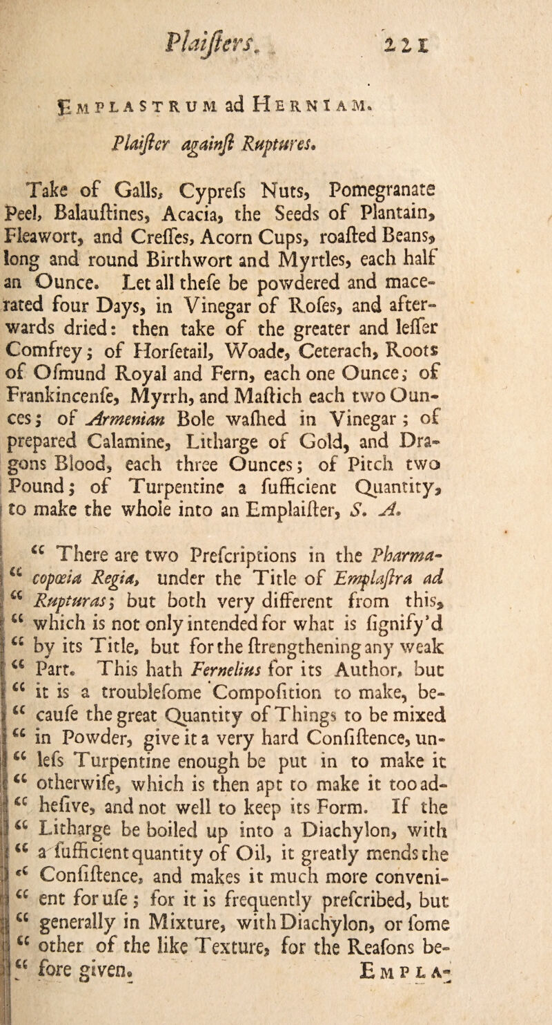 Emplastrum ad HernIam. Plaijlcr againji Ruptures, Take of Galls, Cyprefs Nuts, Pomegranate Peel, Balauftines, Acacia, the Seeds of Plantain, Fleawort, and Creffes, Acorn Cups, roafted Beans, long and round Birthwort and Myrtles, each halt an Ounce. Let all thefe be powdered and mace¬ rated four Days, in Vinegar of Rofes, and after¬ wards dried: then take of the greater and leffer Comfrey; of Horfetail, Woade, Ceterach, Roots of Ofmund Royal and Fern, each one Ounce; of Frankincenfe, Myrrh, and Maftich each two Oun¬ ces ; of Armenian Bole waffied in Vinegar; of prepared Calamine, Litharge of Gold, and Dra¬ gons Blood, each three Ounces; of Pitch two Pound; of Turpentine a fufficient Quantity, to make the whole into an Emplaifter, S. A. u There are two Prefcriptions in the Pbarma- “ copteia Regia, under the Title of Emplaftra ad “ Rupturas; but both very different from this, “ which is not only intended for what is fignify’d ts by its Title, but for the ftrengthening any weak <s Part. This hath Fernelius for its Author, but <c it is a troublefome Compofition to make, be- “ caufe the great Quantity of Things to be mixed “ in Powder, give it a very hard Confiftence, un- “ lefs Turpentine enough be put in to make it a otherwife, which is then apt to make it tooad- 4C hefive, and not well to keep its Form. If the <c Litharge be boiled up into a Diachylon, with a a fufficient quantity of Oil, it greatly mends the *c Confiftence, and makes it much more conveni- <c ent for ufe; for it is frequently prefcribed, but “ generally in Mixture, with Diachylon, or fome “ other of the like Texture, for the Reafons be- “ fore given. Empla-