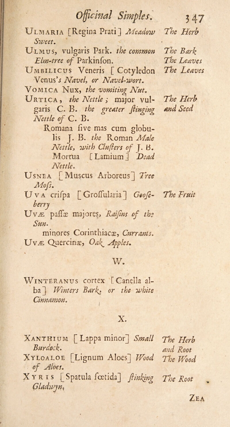 The Herb The Bark The Leaves The Leaves The Herb and Seed Blmaria [Regina Prati] Meadow Sweet. < Ulmus, vulgaris Park, the common Elm-tree of Parkin ion. Umbilicus Veneris [ Cotyledon Venus*s Navel, or Navel-wort. Vomica Nux, the vomiting Nut. Urtica, the Nettle ; major vuB garis C. B. the greater flinging Nettle of C. B. Romana five mas cum globu- lis J. B. the Roman Male Nettle, with Cluflers of J. B. Mortua [Lamium] Dead Nettle. Usnea [ Muscus Arboreus j Tree Mofs. Uva crifpa [ GroiTularia ] Goofe- The Fruit berry Byte, pafTae majores, Raifins of the Sun* minores Corinthiacae, Currants. Uv^ Quercinae, Oak^ Hpples. w. Winter an us cortex [Canella al¬ ba ] Winters Bark, or the white Cinnamon. X. Xanthium [ Lappa minor] Small The Herb B nr dock. and Root Xyloaloe [Lignum Aloes] Wood The Wood of Hloes. X y R i s [ Spatula fcetida] finking The Root Cladwjn, Zea