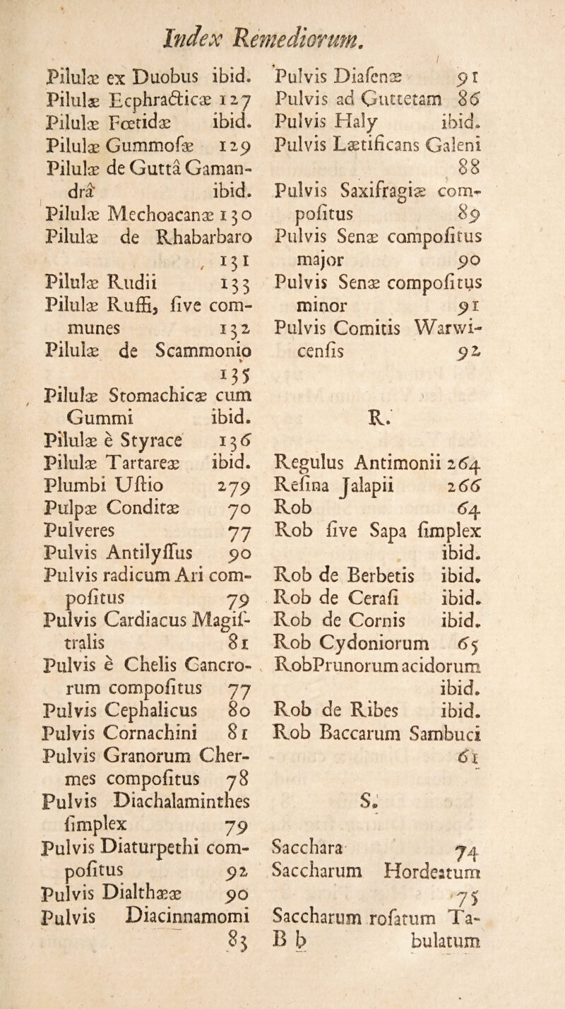 Piluls ex Duobus ibid. Piluls Ecphraftics 127 Piluls Fcetids ibid. Piluls Gummofs 129 Piluls de Gutta Gaman- dra ibid. Pilulae Mechoacanae 150 Pilulae de Rhabarbaro , 131 Pilulae Rudii 133 Pilulae Ruffij five com¬ munes 132 Pilulae de Scammonio Pilulae Stomachics cum Gummi ibid. Piluls e Styrace 13d Pilulae Tartareae ibid. Plumbi Uftio 279 Pulps Condits 70 Pulveres 77 Pulvis Antilyflfus 90 Pulvis radicum Ari com- pofitus 79 Pulvis Cardiacus Magil- traiis 81 Pulvis e Chelis Gancro- rum compofitus 77 Pulvis Cephalicus 80 Pulvis Cornachini 81 Pulvis Granorum Cher- mes compofitus 78 Pulvis Biachalamintnes fimplex 79 Pulvis Diaturpethi com¬ pofitus 92 Pulvis Dialthss 90 Pulvis Diacinnamomi ' : '~~ 85 Pulvis Diafcns 91 Pulvis ad Guttetam 8b Pulvis Flaly ibid. Pulvis Lstificans Galeni 88 Pulvis Saxifragis com¬ pofitus 89 Pulvis Sens compofitus major 90 Pulvis Sens compofitus minor 91 Pulvis Comitis Warwi- cenfis 92. R. Regulus Antimonii 264 Refina Jalapii 2 66 Rob 64 Rob five Sapa fimplex ibid. Rob de Berbetis ibid. Rob de Cerafi ibid. Rob de Cornis ibid. Rob Cydoniorum 65 RobPrunorum acidorum ibid. Rob de Ribes ibid. Rob Baccarum Sambuci 61 S. Sacchara- 74 Saccharum Hordeatum '75 Saccharum rofatum Ta- B b bulatum