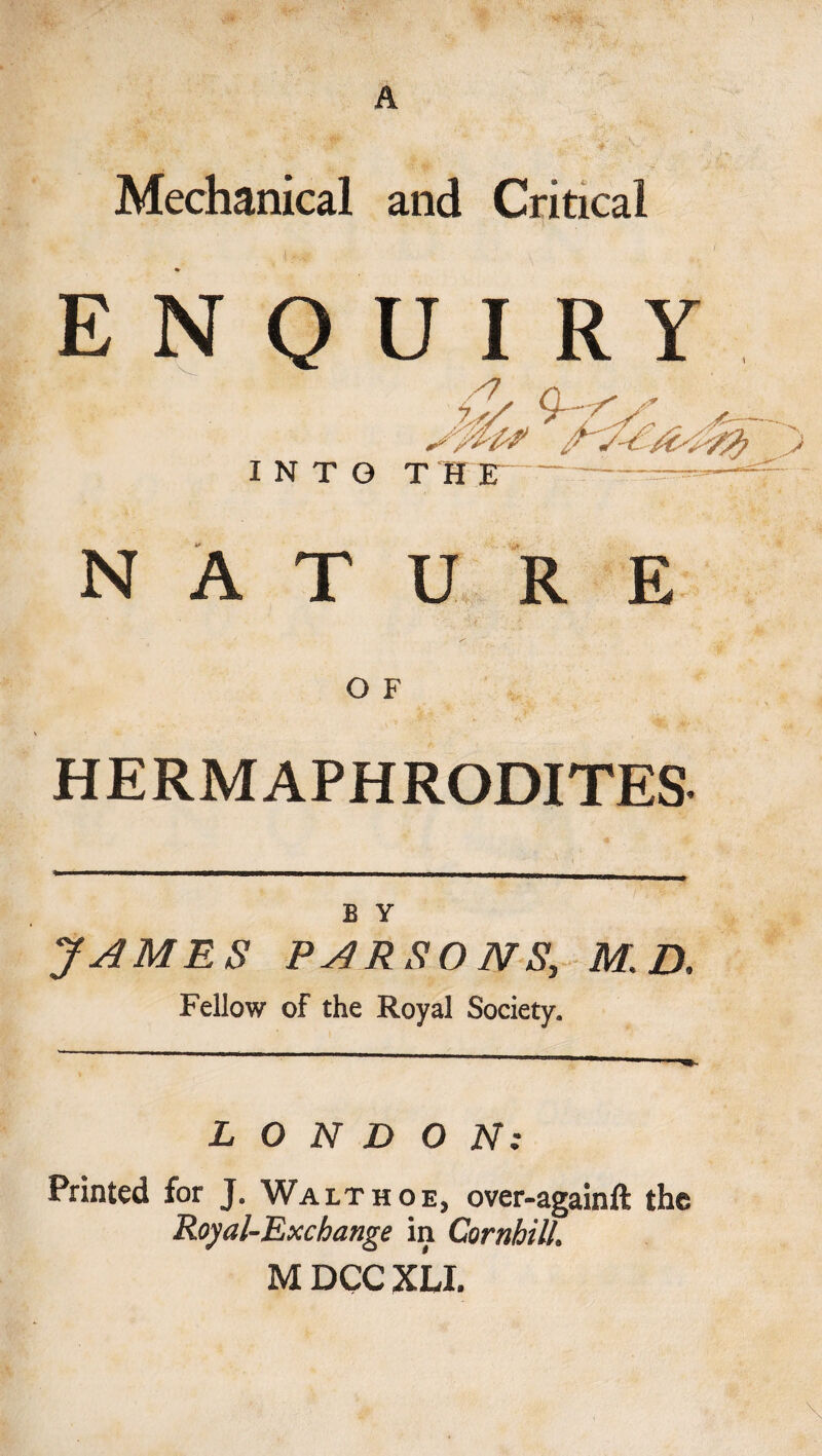 A Mechanical and Critical ENQUIRY &amp; 9-&lt; INTO THE 2&gt; NATURE O F HERMAPHRODITES B Y JAMES PARSONS, M. D. Fellow of the Royal Society. LONDON: Printed for J. Walt hoe, over-againft the Royal-Exchange in Cornhill. M DCC XLL