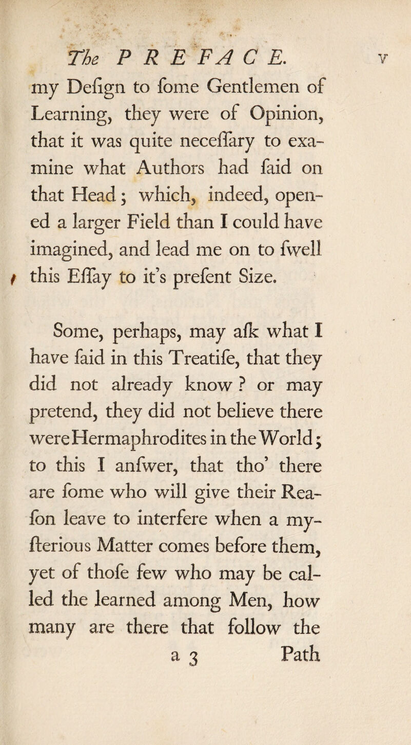 my Defign to fome Gentlemen of Learning, they were of Opinion, that it was quite neceffary to exa¬ mine what Authors had faid on that Head; which, indeed, open¬ ed a larger Field than I could have imagined, and lead me on to fwell t this Effay to it’s prefent Size, Some, perhaps, may afk what I have faid in this Treatife, that they did not already know ? or may pretend, they did not believe there were Hermaphrodites in the World j to this I anfwer, that tho’ there are fome who will give their Rea- fon leave to interfere when a my- fterious Matter comes before them, yet of thofe few who may be cal¬ led the learned among Men, how many are there that follow the a 3 Path