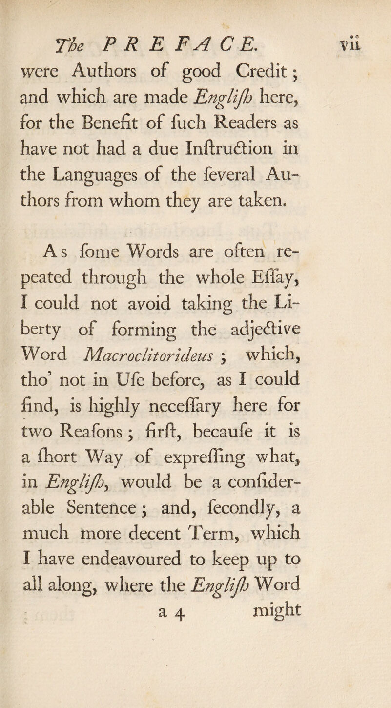 were Authors of good Credit; and which are made Englijh here, for the Benefit of fuch Readers as have not had a due Inftrudtion in the Languages of the feveral Au¬ thors from whom they are taken. As fome Words are often re¬ peated through the whole Eflay, I could not avoid taking the Li¬ berty of forming the adjedtive Word Macroclitorideus ; which, tho’ not in Ufe before, as I could find, is highly necefiary here for two Reafons; firft, becaufe it is a fhort Way of exprefling what, in Englijh, would be a confider- able Sentence; and, fecondly, a much more decent Term, which I have endeavoured to keep up to all along, where the Englijh Word