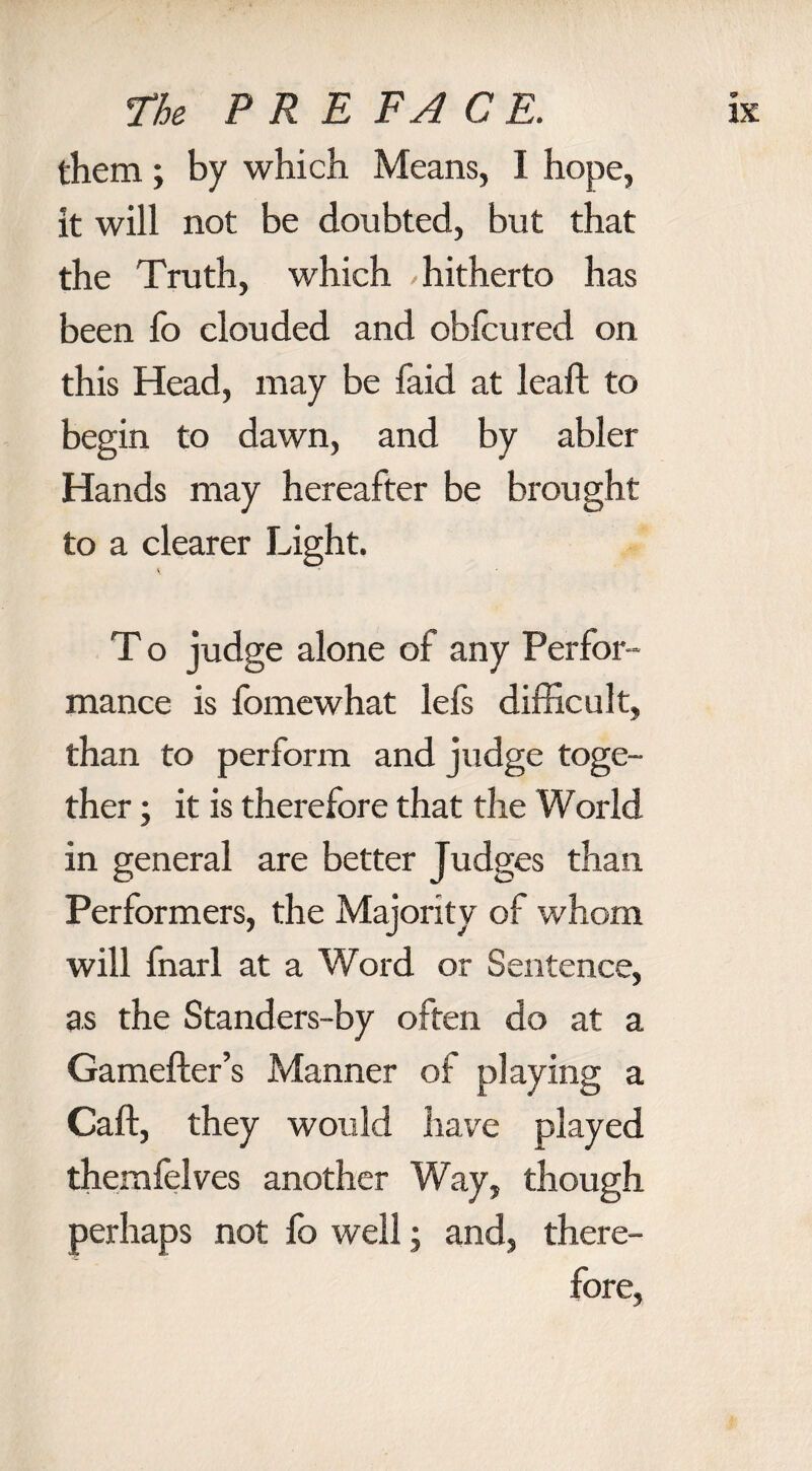 them; by which Means, I hope, it will not be doubted, but that the Truth, which / hitherto has been To clouded and obfcured on this Head, may be faid at leaf! to begin to dawn, and by abler Hands may hereafter be brought to a clearer Light. T o judge alone of any Perfor¬ mance is fomewhat lefs difficult, than to perform and judge toge¬ ther ; it is therefore that the World in general are better Judges than Performers, the Majority of whom will fnarl at a Word or Sentence, as the Standers-by often do at a Gamefter’s Manner of playing a Caft, they would have played themfelves another Way, though perhaps not fo well; and, there¬ fore,