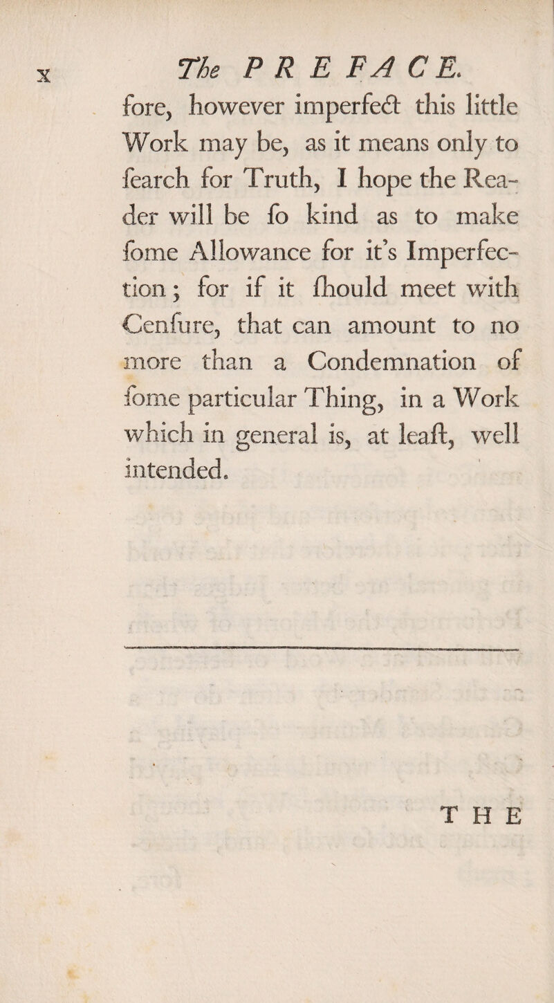 fore, however imperfect this little Work may be, as it means only to fearch for Truth, I hope the Rea¬ der will be lo kind as to make fome Allowance for it’s Imperfec¬ tion ; for if it fhould meet with Cenlure, that can amount to no more than a Condemnation of fome particular Thing, in a Work which in general is, at leaf!, well intended. THE