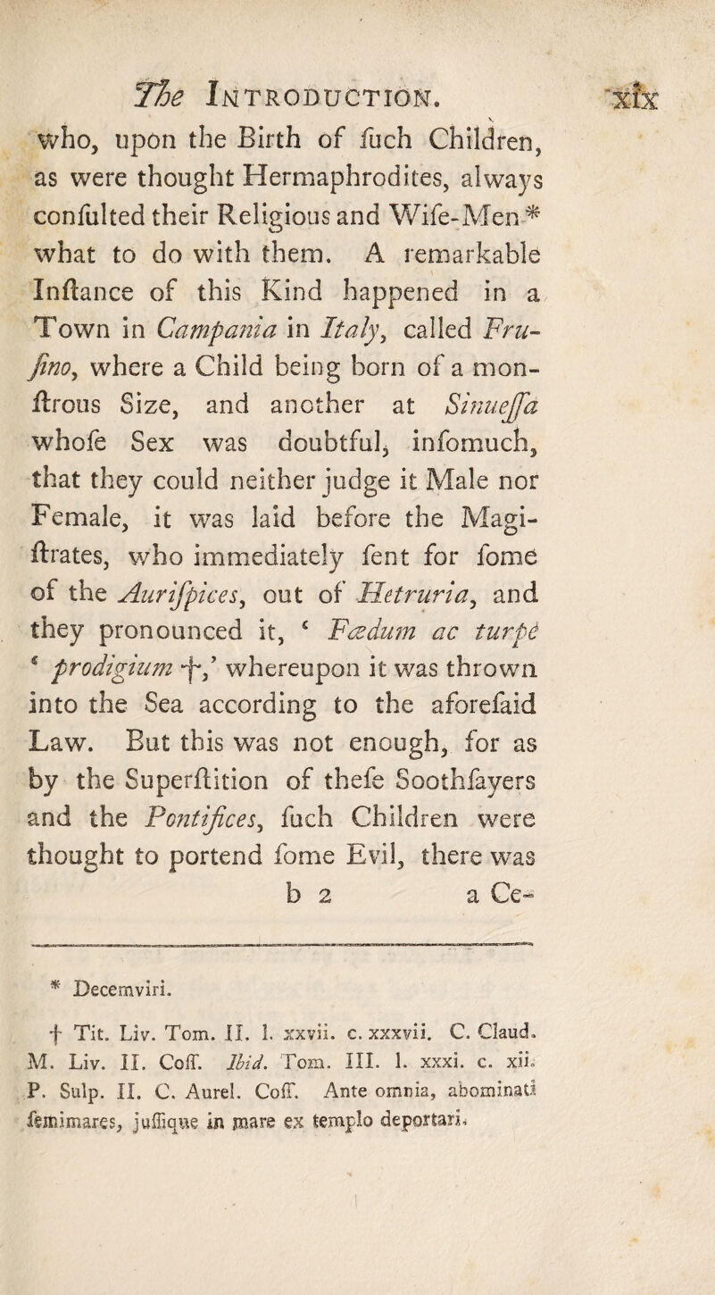 V. who, upon the Birth of fuch Children, as were thought Hermaphrodites, always confulted their Religious and Wife-Men-* what to do with them. A remarkable Infiance of this Kind happened in a Town in Campania in Italy, called Fru- fino, where a Child being born of a mon- firotis Size, and another at Sinuejfa whofe Sex was doubtful, infomuch, that they could neither judge it Male nor Female, it was laid before the Magi- ftrates, who immediately fent for fame of the Aur if pices, out of Iletruria, and they pronounced it, £ Fcedum ac turpe 5 prodigium *f*/ whereupon it was thrown into the Sea according to the aforefaid Law. But this was not enough, for as by the Superftition of thefe Soothfayers and the Pontifices, fuch Children were thought to portend feme Evil, there was b 2 a Ce- * Decemviri. f Tit. Liv. Tom. II. 1. xxvii. c. xxxvii. C. Claud. M. Liv. II. Coff. Ibid. Tom. III. 1. xxxi. c. xii. P. Sulp. II. C. AureL CofT. Ante omnia, abominatl feitiimares, juffique in mare ex templo deportari.