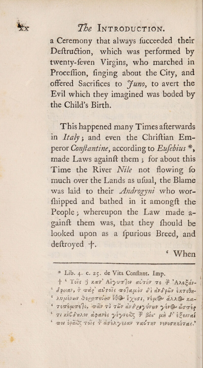 a Ceremony that always fucceeded their Definition, which was performed by twenty-feven Virgins, who marched in Proceffion, finging about the City, and offered Sacrifices to Juno, to avert the Evil which they imagined was boded by the Child's Birth, Th is happened many Times afterwards in Italy $ and even the Chriftian Em¬ peror Conjlantine, according to Eufebius made Laws againft them ; for about this Time the River Nile not flowing fo much over the Lands as ufual, the Blame was laid to their Androgyni who wor- fhipped and bathed in it amongft the People; whereupon the Law made a- gainft them was, that they fhouid be looked upon as a fpurious Breed, and deftroyed ef\ c When * Lib. 4. c. 25. de Vita Conftant. Imp. f s Toh 0 Alyvn^ov a.Crnv ts r ’AAefstV- JpeictP, r 'zrdf clCtqU &lt;Ti dt'cP'p&amp;v eKTeOv- hV(AveoV Sz&amp;mzveiv eQ®' \yjs&lt;n^ voy.^ a.AA©* %,&amp;- Ttb'TTiy.Tn'Io, &lt;UcLv TO TCoV clpJ^yVV&amp;V ti KiCS'nhov dtpavU yiyn&amp;t, r /3/V //« L’ i&amp;ivai tsoi opc£(d$Toif t dcrthyuav rArnv ViVopyKOTctfS