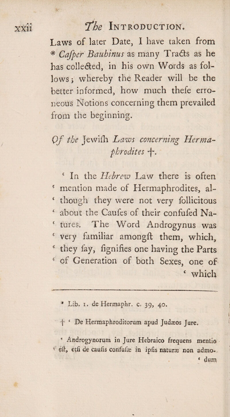 Laws of later Date, I have taken from * Cafper Bauhinus as many Tra&amp;s as he has colle&amp;ed, in his own Words as fol¬ lows ; whereby the Reader will be the better informed, how much thefe erro¬ neous Notions concerning them prevailed from the beginning. Of the jewifh Laws concerning Herma¬ phrodites -f*. c In the Hebrew Law there is often 2 mention made of Hermaphrodites, al- * though they were not very follicitous ■ about the Caufes of their confufed Na- £ tures. The Word Androgynus was * very familiar amongft them, which, ■ they lay, fignifies one having the Parts c of Generation of both Sexes, one of c which * Lib. i. de Hermaphr. c. 39, 40. f ‘ De Herraaphroditorum apud Judasos Jure. * Androgynorum in Jure Hebraico frequens menti© ^ eft, edi de caufis confufe in ipfis naturas non admo- , e dum