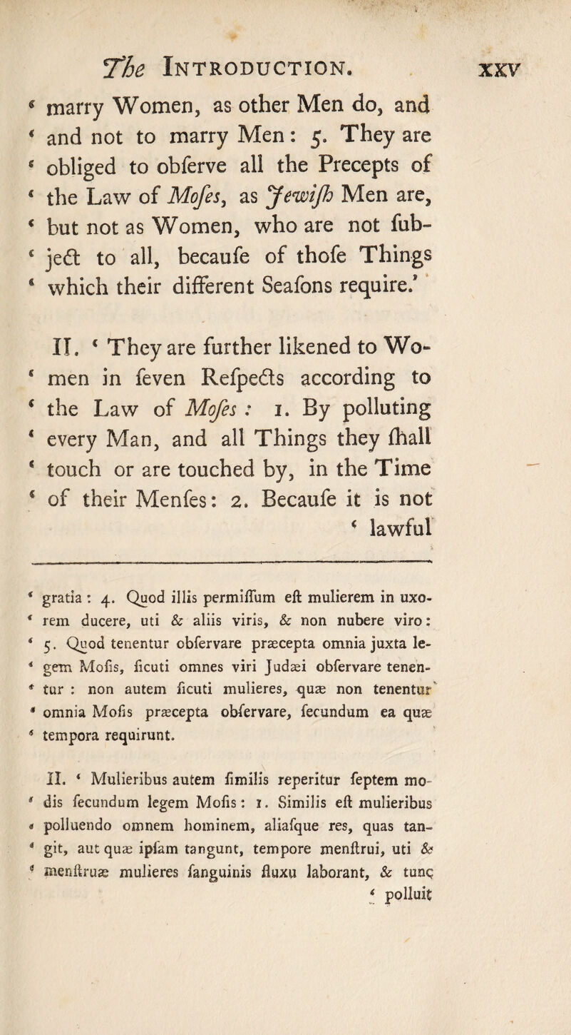 « marry Women, as other Men do, and ( and not to marry Men: 5. They are * obliged to obferve all the Precepts of 4 the Law of Mofes, as Jewifh Men are, 4 but not as Women, who are not fub- c jedt to all, becaufe of thofe Things s which their different Seafons require/ II. * * * 4 They are further likened to Wo- 4 men in feven Refpedts according to * the Law of Mofes : 1, By polluting 4 every Man, and all Things they fhall 1 touch or are touched by, in the Time * of their Menfes: 2, Becaufe it is not 4 lawful * gratia : 4. Quod illis permiffum eft mulierem in uxo- 4 rem ducere, uti &amp; aliis viris, &amp; non nubere viro: * 5- Qh0^ tenentur obfervare prsecepta omnia juxta le- 4 gem Mofis, ficuti omnes viri Judaei obfervare tenen- * tur : non autem ficuti mulieres, quae non tenentur * omnia Mofis praecepta obfervare, fecund am ea quae 4 tempera requirunt. II. ‘ Mulieribus autem fimilis reperitur feptem mo- * dis fecundum legem Mofis: 1. Similis eft mulieribus « polluendo camera hominem, aliafque res, quas tan- 4 git, aut quae ipfam tangunt, tempore menftrui, uti &amp; 3 menftruas mulieres fanguinis ftuxu laborant, &amp; tunq * polluit