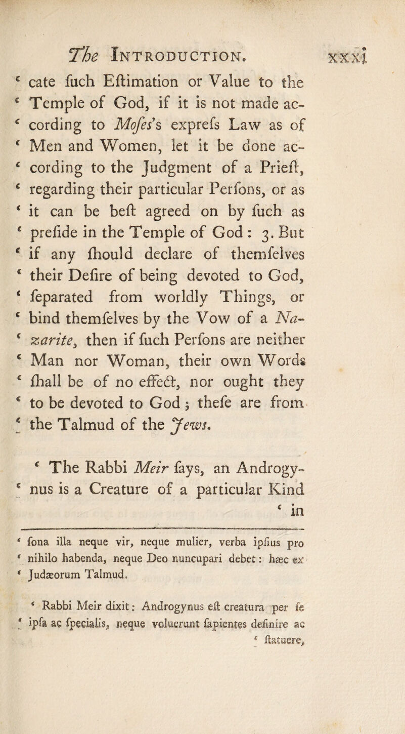 c cate fach Eftimation or Value to the c Temple of God, if it is not made ac- c cording to Mofes s exprefs Law as of c Men and Women, let it be done ac~ ‘ cording to the Judgment of a Priefl, 6 regarding their particular Perfons, or as € it can be beft agreed on by fuch as c prefide in the Temple of God : 3. But f if any fhould declare of themfeives * their Defire of being devoted to God, 1 feparated from worldly Things, or c bind themfeives by the Vow of a Na- c zarite, then if fuch Perfons are neither c Man nor Woman, their own Words c fhall be of no efiFedt, nor ought they c to be devoted to God 3 thefe are from c the Talmud of the Jews. * The Rabbi Meir fays, an Androgy- € nus is a Creature of a particular Kind c in ‘ fona ilia neque vir, neque mulier, verba ipiius pro * nihilo habenda, neque Deo nuncupari debet: base ex * Judteorum Talmud. ‘ Rabbi Meir dixit: Androgynus ell creatura per fe * ipta ac fpecialis, neque voluerunt fapientes dednire ac f ilatuere.