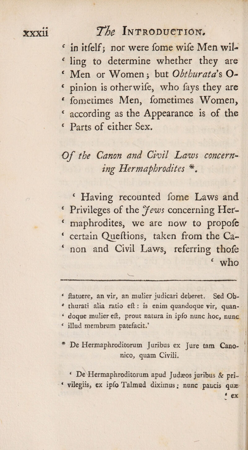 c in itfelf; nor were fome wife Men wil- f ling to determine whether they are c Men or Women; but Obthuratas O- c pinion is otherwife, who fays they are * fometimes Men, fometimes Women, c according as the Appearance is of the € Parts of either Sex. Of the Canon and Civil Laws concern¬ ing Hermaphrodites c Having recounted fome Laws and 4 Privileges of the Jews concerning Her- c maphrodites, we are now to propofe c certain Queftions, taken from the Ca- ‘ non and Civil Laws, referring thofe € who 4 ftatuere, an vir, an mulier iudicari deberet. Sed Ob- 6 thurati alia ratio eft : is enim quandoque vir, quan- 4 doque mulier eft, prout natura in ipfo nunc hoc, nune 4 illud membrum patefacit.’ * De Hermaphroditorum Juribus ex jure tam Cano- nico, quam Civili. 4 De Hermaphroditorum apud Judseos juribus &amp; pri- 4 vilegiis, ex ipfo Talmud diximus; nunc paucis quae * ex w