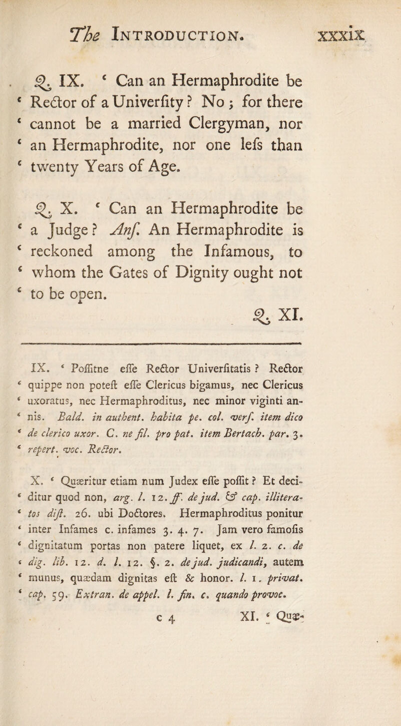 IX. c Can an Hermaphrodite be € Redor of a Univerfity ? No; for there ‘ cannot be a married Clergyman, nor ‘ an Hermaphrodite, nor one lefs than c twenty Years of Age. ^ X. c Can an Hermaphrodite be c a Judge ? Anf. An Hermaphrodite is c reckoned among the Infamous, to c whom the Gates of Dignity ought not € to be open. IX. ‘ Poftitne efte Redor Univerfitatis ? Re&amp;or € quippe non poteft efte Clericus bigamus, nec Clericus * uxoratus, nec Hermaphroditus, nec minor viginti an- ‘ nis. Bald, in authent. babita pe. col, &lt;verf. item dico * de clerico uxor. C. ne fil. pro pat. item Bertach. par. 3. * repert. vac. Be Bor. X. * * * 4 Quaeritur etiam num Judex elTe poflit ? Et deci- 4 ditur quod non, arg. 1. 12. dejud. &amp; cap. illtter a- 4 tos dijl. 26. ubi Do&amp;ores. Hermaphroditus ponitur ‘ inter Infames c. infames 3. 4. 7. Jam vero famofis 4 dignitatum portas non patere liquet, ex l. 2. c. de « dig. lib. 12. d. 1. 12. §.2. dejud. judicandi, autem 4 raunus, quaedam dignitas eft &amp; honor. 1. 1. pri&lt;vat. 4 cap, 59, Extran. de appel. 1. fin. c» quando provoc. XL 4