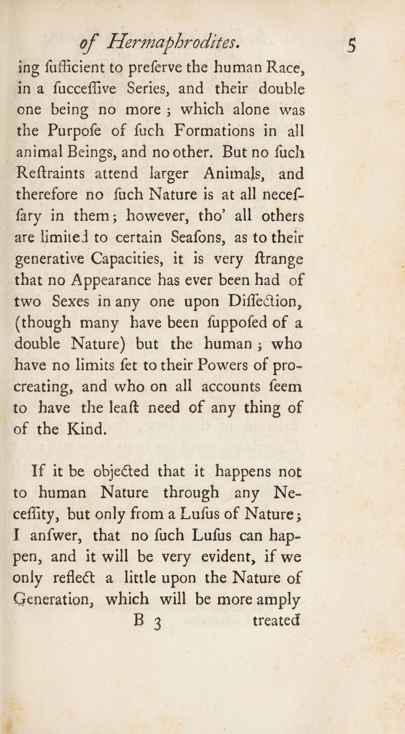 ing fufficient to preferve the human Race, in a fucceffive Series, and their double one being no more ; which alone was the Purpofe of fuch Formations in all animal Beings, and no other. But no fuch Reftraints attend larger Animals, and therefore no fuch Nature is at all necef- fary in them; however, tho* all others are limited to certain Seafons, as to their generative Capacities, it is very ftrange that no Appearance has ever been had of two Sexes in any one upon Dilfedion, (though many have been fuppofed of a double Nature) but the human ; who have no limits fet to their Powers of pro¬ creating, and who on all accounts feem to have the lead need of any thing of of the Kind. If it be objected that it happens not to human Nature through any Ne- ceffity, but only from a Lufus of Nature; I anfwer, that no fuch Lufus can hap¬ pen, and it will be very evident* if we only refleft a little upon the Nature of Generation, which will be more amply B 3 treated