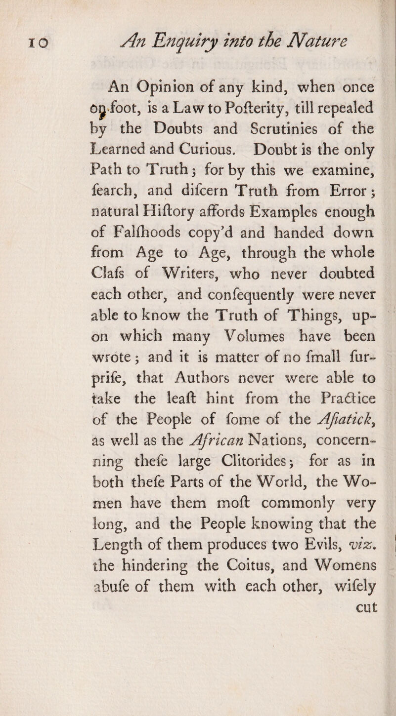 An Opinion of any kind, when once Ojf foot, is aLawtoPofterity, till repealed by the Doubts and Scrutinies of the Learned and Curious. Doubt is the only Path to Truth; for by this we examine, fearch, and difcern Truth from Error; natural Hiftory affords Examples enough of Falflhoods copy’d and handed down from Age to Age, through the whole Clafs of Writers, who never doubted each other, and confequently were never able to know the Truth of Things, up¬ on which many Volumes have been wrote ; and it is matter of no fmall fur- prife, that Authors never were able to take the leaft hint from the Pra&amp;ice of the People of fome of the Afiatick, as well as the African Nations, concern- ning thefe large Clitorides; for as in both thefe Parts of the World, the Wo¬ men have them moll: commonly very long, and the People knowing that the Length of them produces two Evils, viz. the hindering the Coitus, and Womens abufe of them with each other, wifely cut