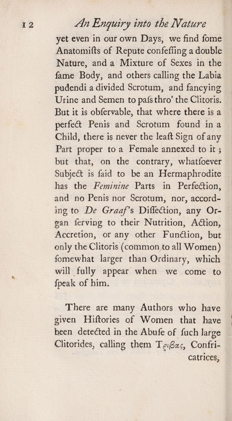 yet even in our own Days, we find fome Anatomifts of Repute confeffing a double Nature, and a Mixture of Sexes in the fame Body, and others calling the Labia pudendi a divided Scrotum, and fancying Urine and Semen to pafs thro’ the Clitoris. But it is obfervable, that where there is a perfed Penis and Scrotum found in a Child, there is never the leaft Sign of any Part proper to a Female annexed to it; but that, on the contrary, whatfoever Subjed is faid to be an Hermaphrodite has the Feminine Parts in Perfedion, and no Penis nor Scrotum, nor, accord¬ ing to De Graaf’s Difledion, any Or¬ gan ferving to their Nutrition, Adion, Accretion, or any other Fundion, but only the Clitoris (commonto all Women) iomewhat larger than Ordinary, which will fully appear when we come to fpeak of him. There are many Authors who have given Hiftories of Women that have been deteded in the Abufe of fuch large Giitorides, calling them T^/3^, Confri- catrices^