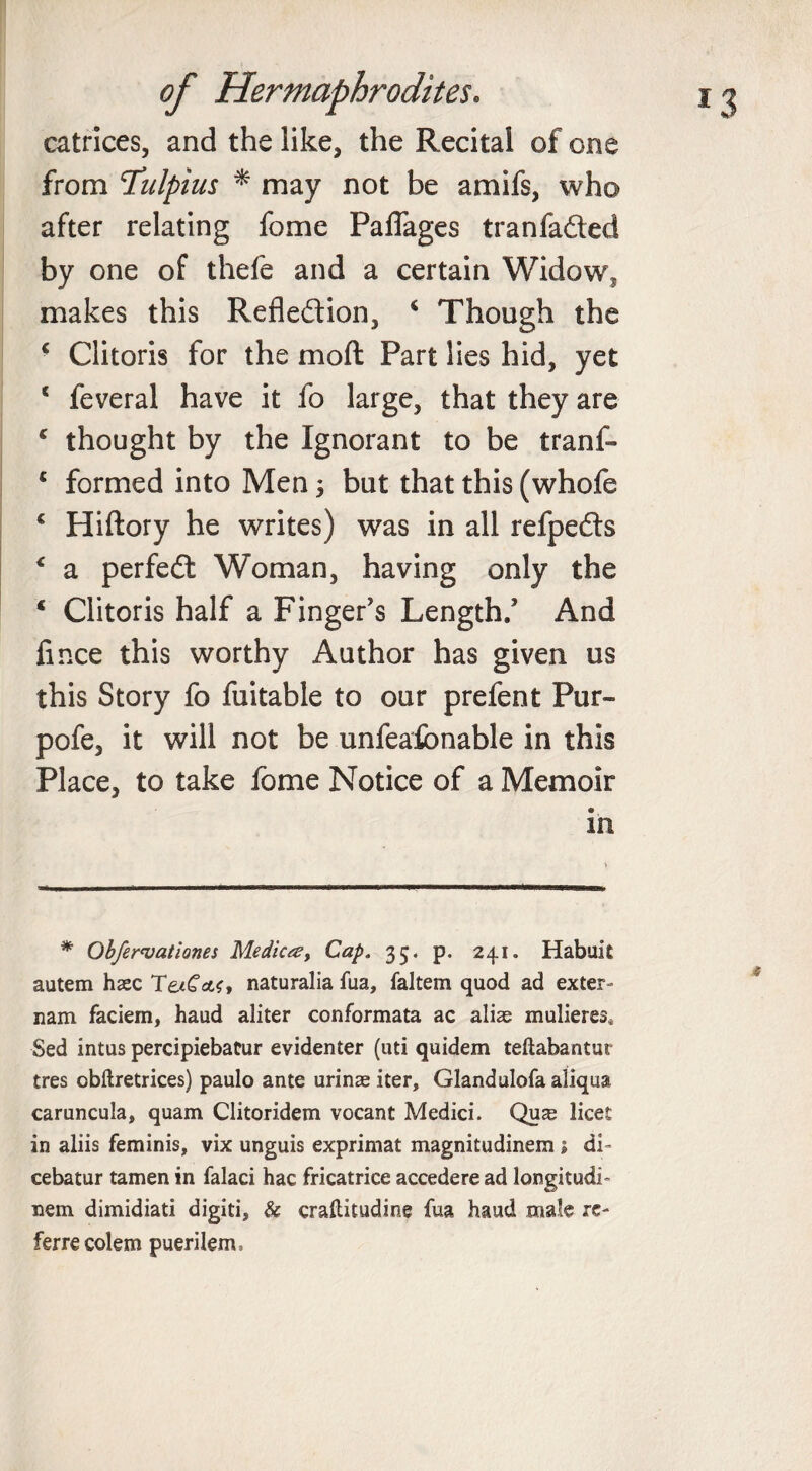 catrices, and the like, the Recital of one from T’ulpius * may not be amifs, who after relating fome Paflages tranfaded by one of thefe and a certain Widow, makes this Refledion, 4 Though the ■ Clitoris for the mod Part lies hid, yet 1 feveral have it fo large, that they are c thought by the Ignorant to be tranf- c formed into Men j but that this (whofe c Hiftory he writes) was in all refpeds &lt; a perfed Woman, having only the ‘ Clitoris half a Finger's Length/ And lince this worthy Author has given us this Story fo fuitable to our prefent Pur- pofe, it will not be unfeafbnable in this Place, to take fome Notice of a Memoir in * Obfervationes Medico?, Cap. 33. p, 241. Habuit autem hsec TaCctf, naturalia fua, faltem quod ad exter- nam faciem, haud aliter conformata ac alize mulieres* Sed intus percipiebatur evidenter (uti quidem teftabantur tres obftretrices) paulo ante urinas iter. Gland ulofa aliqua caruncula, quam Clitoridem vocant Medici. Qua^ licet in aliis feminis, vix unguis exprimat magnitudinem; di- cebatur tamen in falaci hac fricatrice accedere ad langitudi- nem dimidiati digiti, &amp; craftitudine fua haud male rc- ferrecolem puerilem.