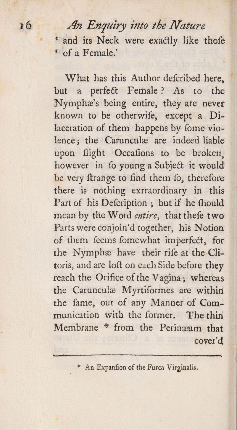 c and its Neck were exadly like thofe £ of a Female/ What has this Author defcribed here, but a perfed Female ? As to the Nymphae’s being entire, they are never known to be otherwife, except a Di¬ laceration of them happens by fome vio¬ lence 3 the Carunculae are indeed liable upon flight Occafions to be broken^ however in fo young a Subjed it would be very ftrange to find them fo, therefore there is nothing exrraordinary in this Part of his Defcription ; but if he Chould mean by the Word entire^ thatthefe two Parts were conjoin’d together, his Notion of them feems fomewhat impeded, for the Nymphae have their rife at the Cli¬ toris, and are loft on each Side before they reach the Orifice of the Vagina; whereas the Carunculae Myrtiformes are within the fame, out of any Manner of Com¬ munication with the former. The thin Membrane * from the Perinaeum that cover’4 . —j ■ IIH II- l» . * An Expanlion of the Furca Virginalis,