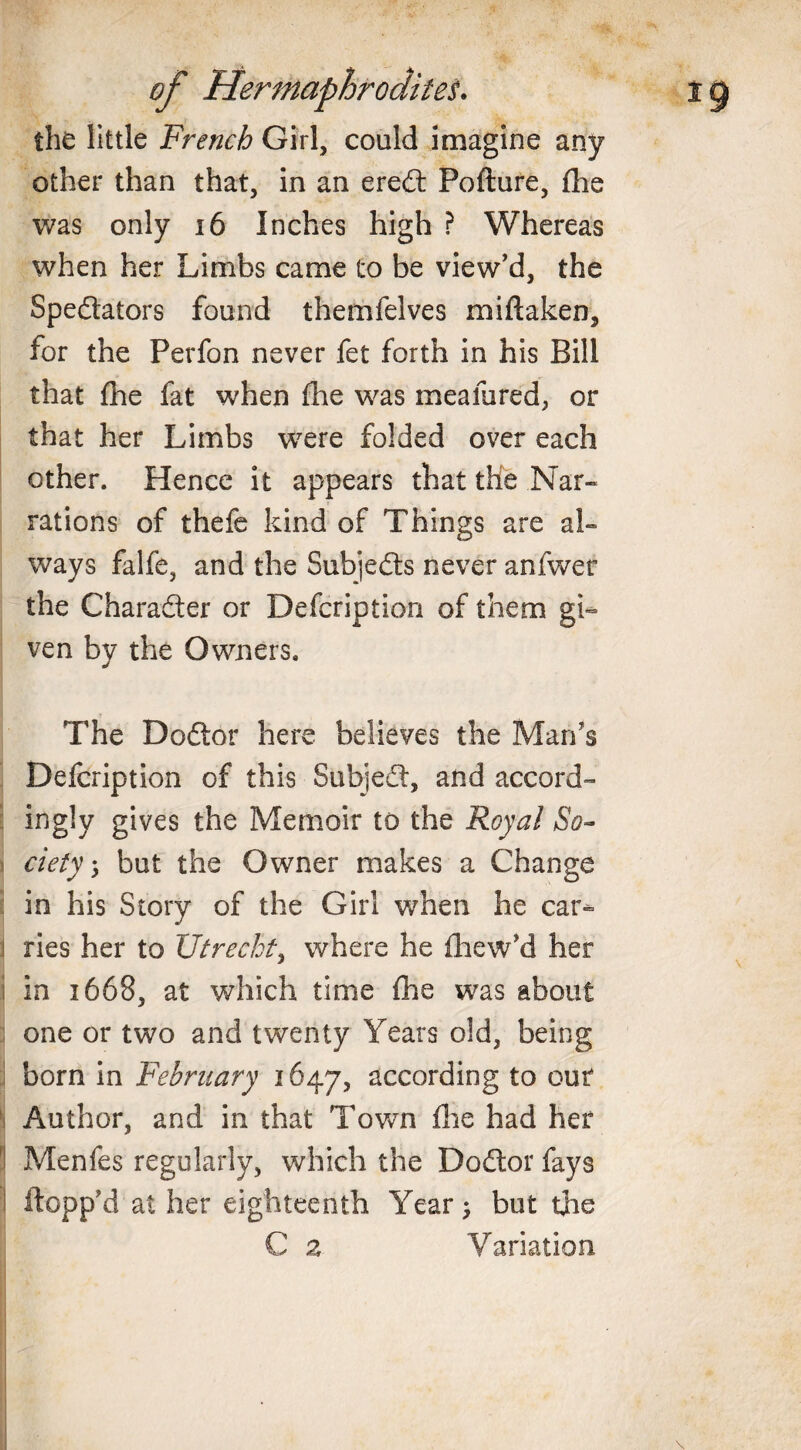 the little French Girl, could imagine any other than that, in an ereCt Pofture, fhe was only 16 Inches high ? Whereas when her Limbs came to be view'd, the Spectators found themfelves miftaken, for the Perfon never fet forth in his Bill that fhe fat when fhe was meafured, or that her Limbs were folded over each other. Hence it appears that the Nar¬ rations of thefe kind of Things are al¬ ways falfe, and the Subjects never anfwer the Character or Defcription of them gi¬ ven by the Owners. The DoCtor here believes the Man's Defcription of this Subject, and accord¬ ingly gives the Memoir to the Royal So¬ cietybut the Owner makes a Change in his Story of the Girl when he car¬ ries her to Utrecht, where he ihew'd her in 1668, at which time fhe was about one or two and twenty Years old, being i born in February 1647, according to our Author, and in that Town fire had her Menfes regularly, which the DoCtor fays i flopp'd at her eighteenth Year 5 but the C 2 Variation