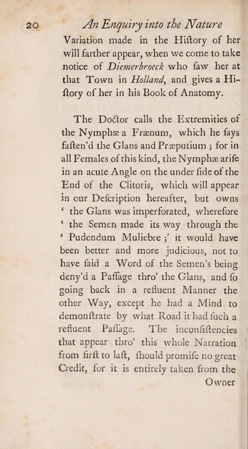 Variation made in the Hiftory of her will farther appear, when we come to take notice of Diemerbroeck who law her at that Town in Holland, and gives a Hi¬ ftory of her in his Book of Anatomy. The Dodor calls the Extremities of the Nymphas a Prsenum, which he fays fatten'd the Gians and Praeputium ; for in all Females of this kind, the Nymphse arife in an acute Angle on the under fide of the End of the Clitoris, which will appear in our Defcription hereafter, but owns 4 the Gians was imperforated, wherefore 4 the Semen made its way through the 4 Pudendum Muliebre f it would have been better and more judicious, not to have faid a Word of the Semen’s being deny’d a Paffage thro' the Gians, and fo going back in a refluent Manner the other Way, except he had a Mind to demonftrate by what Road it had fuch a refluent Pailage. The incpnfiftencies that appear thro’ this' whole Narration from firft to la ft, fhould promife no great Credit, for it is entirely taken from the Owner