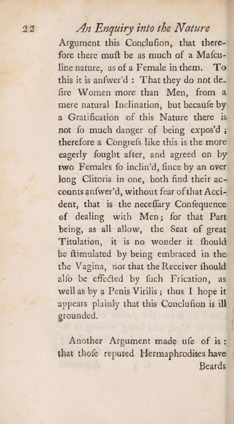 Argument this Conclufion, that there¬ fore there muft be as much of a Mafcu- line nature, as of a Female in them. To this it is anfwer’d : That they do not de¬ fire Women more than Men, from a mere natural Inclination, but becaufe by a Gratification of this Nature there is not fo much danger of being expos'd ; therefore a Congrefs like this is the more eagerly fought after, and agreed on by two Females fo inclin’d, fince by an over long Clitoris in one, both find their ac¬ counts anfwer’d, without fear of that Acci¬ dent, that is the neceffary Confequence of dealing with Men ; for that Part being, as all allow, the Seat of great Titulation, it is no wonder it fhould be ftimulated by being embraced in the the Vagina, nor that the Receiver fhould aUb be effeded by fach Plication, as well as by a Penis Virilis \ thus I hope it appears plainly that this Condo lion is ill grounded. Another Argument made ufe of is ; that tfaofe reputed Hermaphrodites have Beards