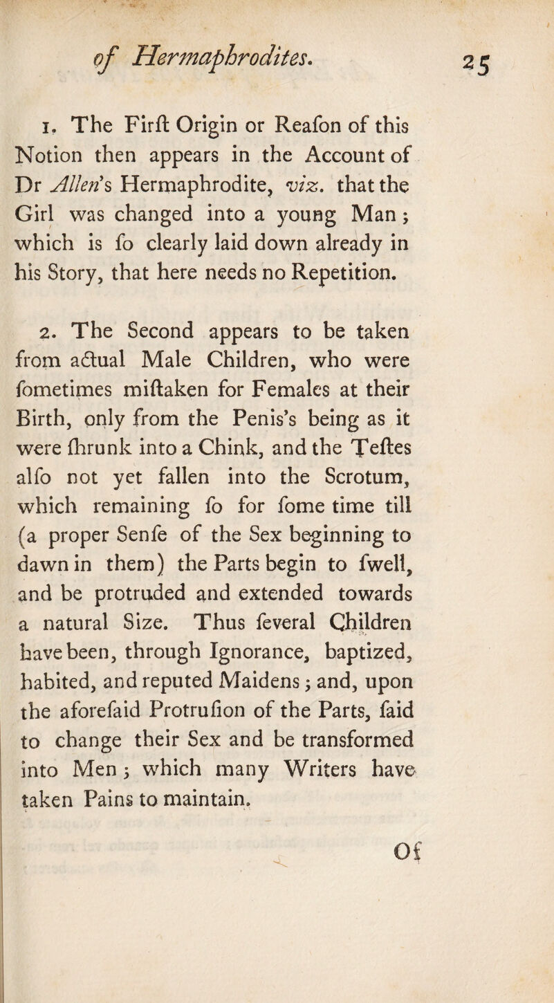 1. The Firft Origin or Reafon of this Notion then appears in the Account of Dr Allens Hermaphrodite, viz. that the Girl was changed into a young Man ; which is fo clearly laid down already in his Story, that here needs no Repetition. 2. The Second appears to be taken from adlual Male Children, who were fometimes miftaken for Females at their Birth, only from the Penis’s being as it were fhrunk into a Chink, and the Teftes alfo not yet fallen into the Scrotum, which remaining fo for fome time till (a proper Senfe of the Sex beginning to dawn in them) the Parts begin to fwell, and be protruded and extended towards a natural Size. Thus feveral Children have been, through Ignorance, baptized, habited, and reputed Maidens; and, upon the aforefaid Protrufion of the Parts, faid to change their Sex and be transformed into Men 5 which many Writers have taken Pains to maintain. i» 1 '