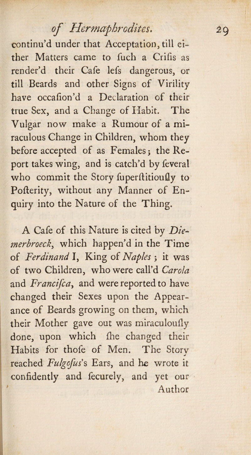 continu’d under that Acceptation, till ei¬ ther Matters came to fuch a Crifis as render’d their Cafe lefs dangerous, or till Beards and other Signs of Virility have occafion’d a Declaration of their true Sex, and a Change of Habit. The Vulgar now make a Rumour of a mi¬ raculous Change in Children, whom they before accepted of as Females ; the Re¬ port takes wing, and is catch’d by feveral who commit the Story fuperftitioufly to Pofterity, without any Manner of En¬ quiry into the Nature of the Thing. A Cafe of this Nature is cited by Die- merbroeck, which happen’d in the Time of Ferdinand I, King of Naples ; it was of two Children, who were call’d Carola and Francifca, and were reported to have changed their Sexes upon the Appear¬ ance of Beards growing on them, which their Mother gave out was miraculoufly done, upon which (he changed their Habits for thofe of Men. The Sforv J reached Fulgofus s Ears, and he wrote it confidently and fecurely, and yet our Author