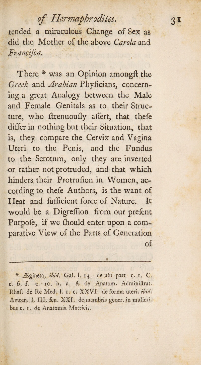 tended a miraculous Change of Sex as did the Mother of the above Carola and Francifca. There * was an Opinion amongft the Greek and Arabian Phyficians, concern¬ ing a great Analogy between the Male and Female Genitals as to their Struc¬ ture, who ftrenuoufly affert, that thefe differ in nothing but their Situation, that is, they compare the Cervix and Vagina Uteri to the Penis, and the Fundus to the Scrotum, only they are inverted or rather not protruded, and that which hinders their Protrufion in Women, ac¬ cording to thefe Authors, is the want of Heat and fufficient force of Nature. It would be a Digreffion from our prefent Purpofe, if we fhould enter upon a com¬ parative View of the Parts of Generation of * iEgineta, ibid. Gal. 1. 14. de ufu part. c. 1. C. c, 6. f. c. 10. h. a. &amp; de Anatom. Adminiftrat. Rhaf. de Re Med. 1. 1. c. XXVI. de forma uteri, ibid. Avicen. 1. III. fen. XXI. de membris gener. in niulieri- bus c, 1. de Anatomia Matricis.